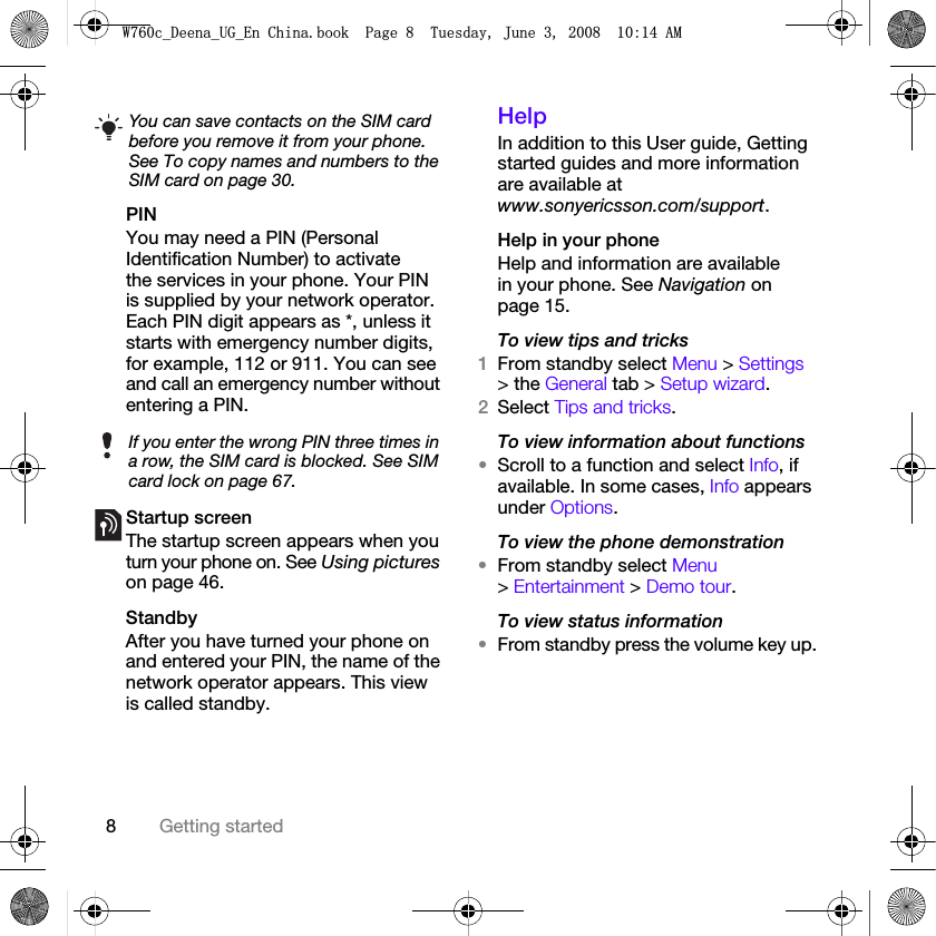 8Getting startedPINYou may need a PIN (Personal Identification Number) to activate the services in your phone. Your PIN is supplied by your network operator. Each PIN digit appears as *, unless it starts with emergency number digits, for example, 112 or 911. You can see and call an emergency number without entering a PIN.Startup screen The startup screen appears when you turn your phone on. See Using pictures on page 46.StandbyAfter you have turned your phone on and entered your PIN, the name of the network operator appears. This view is called standby.Help In addition to this User guide, Getting started guides and more information are available at www.sonyericsson.com/support.Help in your phoneHelp and information are available in your phone. See Navigation on page 15.To view tips and tricks1From standby select Menu &gt; Settings &gt; the General tab &gt; Setup wizard.2Select Tips and tricks.To view information about functions•Scroll to a function and select Info, if available. In some cases, Info appears under Options.To view the phone demonstration•From standby select Menu &gt; Entertainment &gt; Demo tour.To view status information•From standby press the volume key up.You can save contacts on the SIM card before you remove it from your phone. See To copy names and numbers to the SIM card on page 30.If you enter the wrong PIN three times in a row, the SIM card is blocked. See SIM card lock on page 67.:FB&apos;HHQDB8*B(Q&amp;KLQDERRN3DJH7XHVGD\-XQH$0