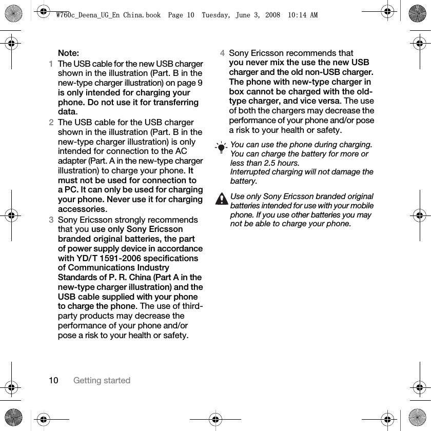 10 Getting startedNote:1The USB cable for the new USB charger shown in the illustration (Part. B in the new-type charger illustration) on page 9 is only intended for charging your phone. Do not use it for transferring data.2The USB cable for the USB charger shown in the illustration (Part. B in the new-type charger illustration) is only intended for connection to the AC adapter (Part. A in the new-type charger illustration) to charge your phone. It must not be used for connection to a PC. It can only be used for charging your phone. Never use it for charging accessories.3Sony Ericsson strongly recommends that you use only Sony Ericsson branded original batteries, the part of power supply device in accordance with YD/ T 1591-2006 specifications of Communications Industry Standards of P. R. China (Part A in the new-type charger illustration) and the USB cable supplied with your phone to charge the phone. The use of third-party products may decrease the performance of your phone and/or pose a risk to your health or safety.4Sony Ericsson recommends that you never mix the use the new USB charger and the old non-USB charger. The phone with new-type charger in box cannot be charged with the old-type charger, and vice versa. The use of both the chargers may decrease the performance of your phone and/or pose a risk to your health or safety.You can use the phone during charging. You can charge the battery for more or less than 2.5 hours.Interrupted charging will not damage the battery.Use only Sony Ericsson branded original batteries intended for use with your mobile phone. If you use other batteries you may not be able to charge your phone.:FB&apos;HHQDB8*B(Q&amp;KLQDERRN3DJH7XHVGD\-XQH$0