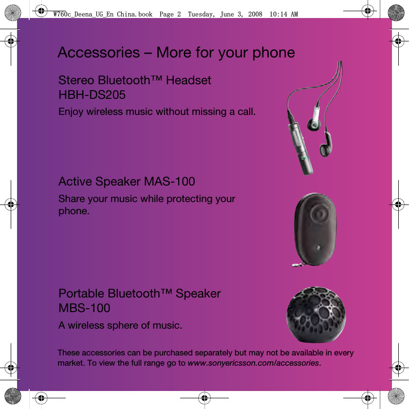 Accessories – More for your phoneStereo Bluetooth™ Headset HBH-DS205Enjoy wireless music without missing a call.Active Speaker MAS-100Share your music while protecting your phone.Portable Bluetooth™ Speaker MBS-100A wireless sphere of music.These accessories can be purchased separately but may not be available in every market. To view the full range go to www.sonyericsson.com/accessories.:FB&apos;HHQDB8*B(Q&amp;KLQDERRN3DJH7XHVGD\-XQH$0