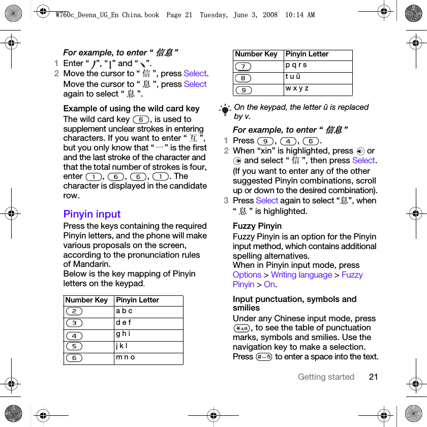 21Getting startedFor example, to enter “ֵᙃ”1Enter “ ”, “ ” and “ ”.2Move the cursor to “ ֵ”, press Select.Move the cursor to “ ᙃ”, press Select again to select “ ᙃ”.Example of using the wild card keyThe wild card key  , is used to supplement unclear strokes in entering characters. If you want to enter “ Ѧ”, but you only know that “ϔ” is the first and the last stroke of the character and that the total number of strokes is four, enter , , , . The character is displayed in the candidate row.Pinyin inputPress the keys containing the required Pinyin letters, and the phone will make various proposals on the screen, according to the pronunciation rules of Mandarin.Below is the key mapping of Pinyin letters on the keypad.For example, to enter “ֵᙃ”1Press , , .2When “xin” is highlighted, press   or  and select “ ֵ”, then press Select.(If you want to enter any of the other suggested Pinyin combinations, scroll up or down to the desired combination).3Press Select again to select “ᙃ”, when “ᙃ” is highlighted.Fuzzy PinyinFuzzy Pinyin is an option for the Pinyin input method, which contains additional spelling alternatives. When in Pinyin input mode, press Options &gt; Writing language &gt; Fuzzy Pinyin &gt; On.Input punctuation, symbols and smiliesUnder any Chinese input mode, press , to see the table of punctuation marks, symbols and smilies. Use the navigation key to make a selection. Press   to enter a space into the text.Number Key Pinyin Lettera b cd e fg h ij k lm n op q r st u üw x y zOn the keypad, the letter ü is replaced by v.Number Key Pinyin Letter:FB&apos;HHQDB8*B(Q&amp;KLQDERRN3DJH7XHVGD\-XQH$0