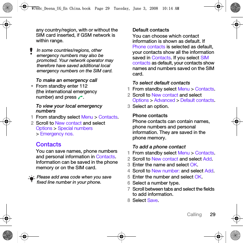 29Callingany country/region, with or without the SIM card inserted, if GSM network is within range.To make an emergency call•From standby enter 112 (the international emergency number) and press  .To view your local emergency numbers1From standby select Menu &gt; Contacts.2Scroll to New contact and select Options &gt; Special numbers &gt; Emergency nos.ContactsYou can save names, phone numbers and personal information in Contacts. Information can be saved in the phone memory or on the SIM card.Default contactsYou can choose which contact information is shown as default. If Phone contacts is selected as default, your contacts show all the information saved in Contacts. If you select SIM contacts as default, your contacts show names and numbers saved on the SIM card.To select default contacts1From standby select Menu &gt; Contacts.2Scroll to New contact and select Options &gt; Advanced &gt; Default contacts.3Select an option.Phone contactsPhone contacts can contain names, phone numbers and personal information. They are saved in the phone memory.To add a phone contact1From standby select Menu &gt; Contacts.2Scroll to New contact and select Add.3Enter the name and select OK.4Scroll to New number: and select Add.5Enter the number and select OK.6Select a number type.7Scroll between tabs and select the fields to add information.8Select Save.In some countries/regions, other emergency numbers may also be promoted. Your network operator may therefore have saved additional local emergency numbers on the SIM card.Please add area code when you save fixed line number in your phone.:FB&apos;HHQDB8*B(Q&amp;KLQDERRN3DJH7XHVGD\-XQH$0