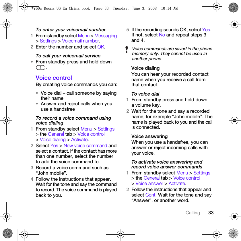 33CallingTo enter your voicemail number1From standby select Menu &gt; Messaging &gt; Settings &gt; Voicemail number.2Enter the number and select OK.To call your voicemail service•From standby press and hold down .Voice controlBy creating voice commands you can:•Voice dial – call someone by saying their name•Answer and reject calls when you use a handsfreeTo record a voice command using voice dialing1From standby select Menu &gt; Settings &gt; the General tab &gt; Voice control &gt; Voice dialing &gt; Activate.2Select Yes &gt; New voice command and select a contact. If the contact has more than one number, select the number to add the voice command to.3Record a voice command such as “John mobile”.4Follow the instructions that appear. Wait for the tone and say the command to record. The voice command is played back to you.5If the recording sounds OK, select Yes. If not, select No and repeat steps 3 and 4.Voice dialingYou can hear your recorded contact name when you receive a call from that contact.To voice dial1From standby press and hold down a volume key.2Wait for the tone and say a recorded name, for example “John mobile”. The name is played back to you and the call is connected.Voice answering When you use a handsfree, you can answer or reject incoming calls with your voice.To activate voice answering and record voice answer commands1From standby select Menu &gt; Settings &gt; the General tab &gt; Voice control &gt; Voice answer &gt; Activate.2Follow the instructions that appear and select Cont. Wait for the tone and say “Answer”, or another word.Voice commands are saved in the phone memory only. They cannot be used in another phone.:FB&apos;HHQDB8*B(Q&amp;KLQDERRN3DJH7XHVGD\-XQH$0
