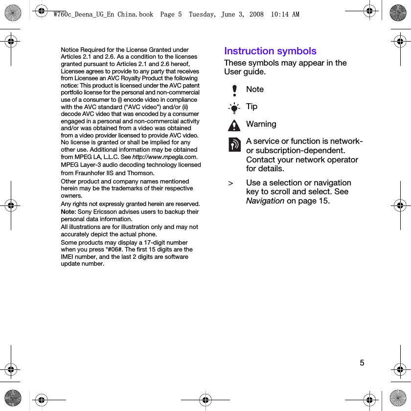 5Notice Required for the License Granted under Articles 2.1 and 2.6. As a condition to the licenses granted pursuant to Articles 2.1 and 2.6 hereof, Licensee agrees to provide to any party that receives from Licensee an AVC Royalty Product the following notice: This product is licensed under the AVC patent portfolio license for the personal and non-commercial use of a consumer to (i) encode video in compliance with the AVC standard (“AVC video”) and/or (ii) decode AVC video that was encoded by a consumer engaged in a personal and non-commercial activity and/or was obtained from a video was obtained from a video provider licensed to provide AVC video. No license is granted or shall be implied for any other use. Additional information may be obtained from MPEG LA, L.L.C. See http://www.mpegla.com.MPEG Layer-3 audio decoding technology licensedfrom Fraunhofer IIS and Thomson.Other product and company names mentioned herein may be the trademarks of their respective owners.Any rights not expressly granted herein are reserved.Note: Sony Ericsson advises users to backup their personal data information.All illustrations are for illustration only and may not accurately depict the actual phone.Some products may display a 17-digit number when you press *#06#. The first 15 digits are the IMEI number, and the last 2 digits are software update number.Instruction symbolsThese symbols may appear in the User guide.NoteTipWarningA service or function is network- or subscription-dependent. Contact your network operator for details. &gt; Use a selection or navigation key to scroll and select. See Navigation on page 15.:FB&apos;HHQDB8*B(Q&amp;KLQDERRN3DJH7XHVGD\-XQH$0