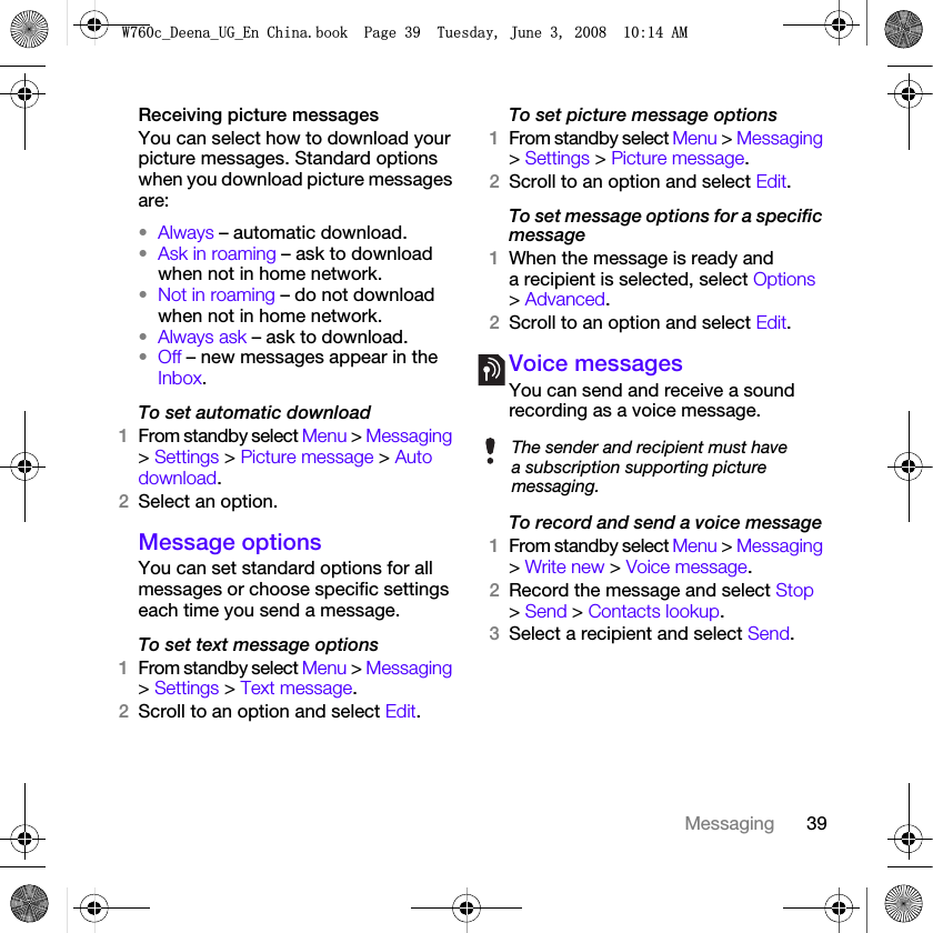 39MessagingReceiving picture messagesYou can select how to download your picture messages. Standard options when you download picture messages are:•Always – automatic download.•Ask in roaming – ask to download when not in home network.•Not in roaming – do not download when not in home network.•Always ask – ask to download.•Off – new messages appear in the Inbox.To set automatic download 1From standby select Menu &gt; Messaging &gt; Settings &gt; Picture message &gt; Auto download.2Select an option.Message options You can set standard options for all messages or choose specific settings each time you send a message.To set text message options1From standby select Menu &gt; Messaging &gt; Settings &gt; Text message.2Scroll to an option and select Edit.To set picture message options1From standby select Menu &gt; Messaging &gt; Settings &gt; Picture message.2Scroll to an option and select Edit.To set message options for a specific message1When the message is ready and a recipient is selected, select Options &gt; Advanced.2Scroll to an option and select Edit.Voice messagesYou can send and receive a sound recording as a voice message.To record and send a voice message 1From standby select Menu &gt; Messaging &gt; Write new &gt; Voice message.2Record the message and select Stop &gt; Send &gt; Contacts lookup.3Select a recipient and select Send.The sender and recipient must have a subscription supporting picture messaging.:FB&apos;HHQDB8*B(Q&amp;KLQDERRN3DJH7XHVGD\-XQH$0