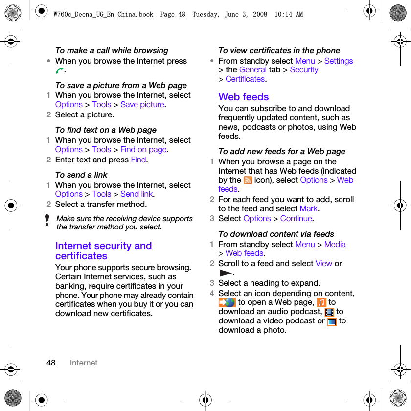 48 InternetTo make a call while browsing•When you browse the Internet press .To save a picture from a Web page1When you browse the Internet, select Options &gt; Tools &gt; Save picture.2Select a picture.To find text on a Web page 1When you browse the Internet, select Options &gt; Tools &gt; Find on page.2Enter text and press Find.To send a link1When you browse the Internet, select Options &gt; Tools &gt; Send link.2Select a transfer method.Internet security and certificatesYour phone supports secure browsing. Certain Internet services, such as banking, require certificates in your phone. Your phone may already contain certificates when you buy it or you can download new certificates.To view certificates in the phone•From standby select Menu &gt; Settings &gt; the General tab &gt; Security &gt; Certificates.Web feedsYou can subscribe to and download frequently updated content, such as news, podcasts or photos, using Web feeds.To add new feeds for a Web page1When you browse a page on the Internet that has Web feeds (indicated by the   icon), select Options &gt; Web feeds.2For each feed you want to add, scroll to the feed and select Mark.3Select Options &gt; Continue.To download content via feeds1From standby select Menu &gt; Media &gt; Web feeds.2Scroll to a feed and select View or .3Select a heading to expand.4Select an icon depending on content,  to open a Web page,   to download an audio podcast,   to download a video podcast or   to download a photo.Make sure the receiving device supports the transfer method you select.:FB&apos;HHQDB8*B(Q&amp;KLQDERRN3DJH7XHVGD\-XQH$0