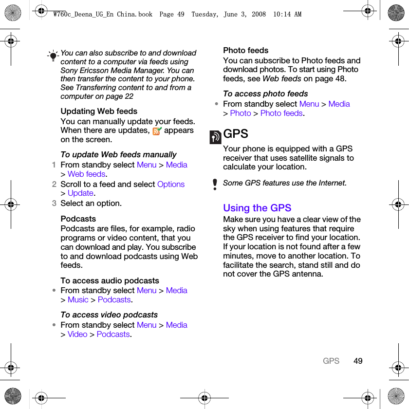 49GPSUpdating Web feedsYou can manually update your feeds. When there are updates,   appears on the screen.To update Web feeds manually1From standby select Menu &gt; Media &gt; Web feeds.2Scroll to a feed and select Options &gt; Update.3Select an option.PodcastsPodcasts are files, for example, radio programs or video content, that you can download and play. You subscribe to and download podcasts using Web feeds.To access audio podcasts•From standby select Menu &gt; Media &gt; Music &gt; Podcasts.To access video podcasts•From standby select Menu &gt; Media &gt; Video &gt; Podcasts.Photo feedsYou can subscribe to Photo feeds and download photos. To start using Photo feeds, see Web feeds on page 48.To access photo feeds•From standby select Menu &gt; Media &gt; Photo &gt; Photo feeds.GPSYour phone is equipped with a GPS receiver that uses satellite signals to calculate your location.Using the GPSMake sure you have a clear view of the sky when using features that require the GPS receiver to find your location. If your location is not found after a few minutes, move to another location. To facilitate the search, stand still and do not cover the GPS antenna.You can also subscribe to and download content to a computer via feeds using Sony Ericsson Media Manager. You can then transfer the content to your phone. See Transferring content to and from a computer on page 22Some GPS features use the Internet.:FB&apos;HHQDB8*B(Q&amp;KLQDERRN3DJH7XHVGD\-XQH$0
