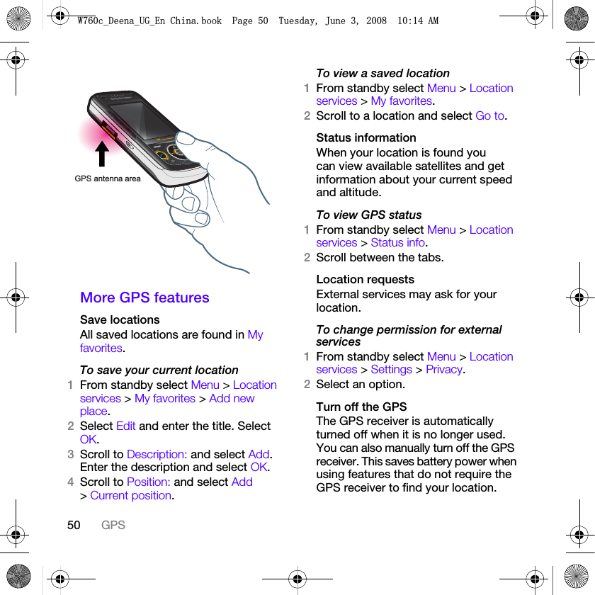 50 GPSMore GPS featuresSave locationsAll saved locations are found in My favorites.To save your current location1From standby select Menu &gt; Location services &gt; My favorites &gt; Add new place.2Select Edit and enter the title. Select OK.3Scroll to Description: and select Add. Enter the description and select OK.4Scroll to Position: and select Add &gt; Current position.To view a saved location1From standby select Menu &gt; Location services &gt; My favorites.2Scroll to a location and select Go to.Status informationWhen your location is found you can view available satellites and get information about your current speed and altitude.To view GPS status1From standby select Menu &gt; Location services &gt; Status info.2Scroll between the tabs.Location requestsExternal services may ask for your location.To change permission for external services1From standby select Menu &gt; Location services &gt; Settings &gt; Privacy.2Select an option.Turn off the GPSThe GPS receiver is automatically turned off when it is no longer used. You can also manually turn off the GPS receiver. This saves battery power when using features that do not require the GPS receiver to find your location.GPS antenna area:FB&apos;HHQDB8*B(Q&amp;KLQDERRN3DJH7XHVGD\-XQH$0