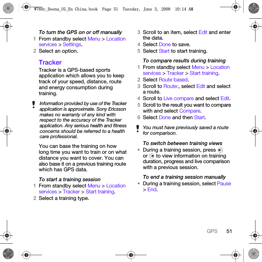 51GPSTo turn the GPS on or off manually1From standby select Menu &gt; Location services &gt; Settings.2Select an option.TrackerTracker is a GPS-based sports application which allows you to keep track of your speed, distance, route and energy consumption during training. You can base the training on how long time you want to train or on what distance you want to cover. You can also base it on a previous training route which has GPS data.To start a training session1From standby select Menu &gt; Location services &gt; Tracker &gt; Start training.2Select a training type.3Scroll to an item, select Edit and enter the data.4Select Done to save.5Select Start to start training.To compare results during training1From standby select Menu &gt; Location services &gt; Tracker &gt; Start training.2Select Route based.3Scroll to Route:, select Edit and select a route.4Scroll to Live compare and select Edit.5Scroll to the result you want to compare with and select Compare.6Select Done and then Start.To switch between training views•During a training session, press   or   to view information on training duration, progress and live comparison with a previous session.To end a training session manually•During a training session, select Pause &gt; End.Information provided by use of the Tracker application is approximate. Sony Ericsson makes no warranty of any kind with respect to the accuracy of the Tracker application. Any serious health and fitness concerns should be referred to a health care professional.You must have previously saved a route for comparison.:FB&apos;HHQDB8*B(Q&amp;KLQDERRN3DJH7XHVGD\-XQH$0