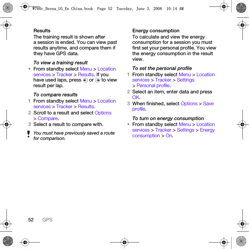 52 GPSResultsThe training result is shown after a session is ended. You can view past results anytime, and compare them if they have GPS data.To view a training result•From standby select Menu &gt; Location services &gt; Tracker &gt; Results. If you have used laps, press   or   to view result per lap.To compare results1From standby select Menu &gt; Location services &gt; Tracker &gt; Results.2Scroll to a result and select Options &gt; Compare.3Select a result to compare with.Energy consumptionTo calculate and view the energy consumption for a session you must first set your personal profile. You view the energy consumption in the result view.To set the personal profile1From standby select Menu &gt; Location services &gt; Tracker &gt; Settings &gt; Personal profile.2Select an item, enter data and press OK.3When finished, select Options &gt; Save profile.To turn on energy consumption•From standby select Menu &gt; Location services &gt; Tracker &gt; Settings &gt; Energy consumption &gt; On.You must have previously saved a route for comparison.:FB&apos;HHQDB8*B(Q&amp;KLQDERRN3DJH7XHVGD\-XQH$0