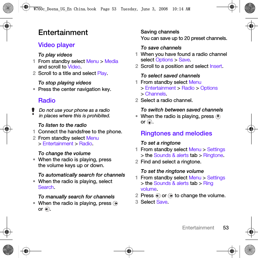 53EntertainmentEntertainment Video playerTo play videos1From standby select Menu &gt; Media and scroll to Video.2Scroll to a title and select Play.To stop playing videos•Press the center navigation key.RadioTo listen to the radio1Connect the handsfree to the phone.2From standby select Menu &gt; Entertainment &gt; Radio.To change the volume•When the radio is playing, press the volume keys up or down.To automatically search for channels•When the radio is playing, select Search.To manually search for channels•When the radio is playing, press   or .Saving channelsYou can save up to 20 preset channels.To save channels1When you have found a radio channel select Options &gt; Save.2Scroll to a position and select Insert.To select saved channels1From standby select Menu &gt; Entertainment &gt; Radio &gt; Options &gt; Channels.2Select a radio channel.To switch between saved channels•When the radio is playing, press   or .Ringtones and melodiesTo set a ringtone1From standby select Menu &gt; Settings &gt; the Sounds &amp; alerts tab &gt; Ringtone.2Find and select a ringtone.To set the ringtone volume1From standby select Menu &gt; Settings &gt; the Sounds &amp; alerts tab &gt; Ring volume.2Press   or   to change the volume.3Select Save.Do not use your phone as a radio in places where this is prohibited.:FB&apos;HHQDB8*B(Q&amp;KLQDERRN3DJH7XHVGD\-XQH$0