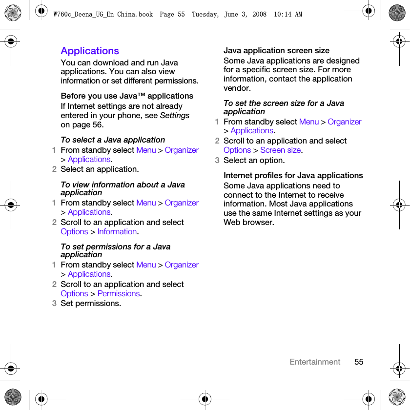 55EntertainmentApplicationsYou can download and run Java applications. You can also view information or set different permissions.Before you use Java™ applicationsIf Internet settings are not already entered in your phone, see Settings on page 56.To select a Java application 1From standby select Menu &gt; Organizer &gt; Applications.2Select an application.To view information about a Java application1From standby select Menu &gt; Organizer &gt; Applications.2Scroll to an application and select Options &gt; Information.To set permissions for a Java application1From standby select Menu &gt; Organizer &gt; Applications.2Scroll to an application and select Options &gt; Permissions.3Set permissions.Java application screen sizeSome Java applications are designed for a specific screen size. For more information, contact the application vendor.To set the screen size for a Java application1From standby select Menu &gt; Organizer &gt; Applications.2Scroll to an application and select Options &gt; Screen size.3Select an option.Internet profiles for Java applicationsSome Java applications need to connect to the Internet to receive information. Most Java applications use the same Internet settings as your Web browser.:FB&apos;HHQDB8*B(Q&amp;KLQDERRN3DJH7XHVGD\-XQH$0
