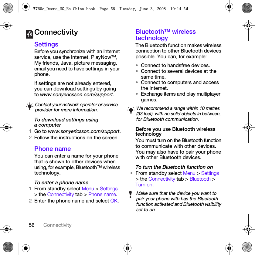 56 ConnectivityConnectivitySettingsBefore you synchronize with an Internet service, use the Internet, PlayNow™, My friends, Java, picture messaging, email you need to have settings in your phone.If settings are not already entered, you can download settings by going to www.sonyericsson.com/support.To download settings using a computer1Go to www.sonyericsson.com/support.2Follow the instructions on the screen.Phone name You can enter a name for your phone that is shown to other devices when using, for example, Bluetooth™ wireless technology.To enter a phone name1From standby select Menu &gt; Settings &gt; the Connectivity tab &gt; Phone name.2Enter the phone name and select OK.Bluetooth™ wireless technologyThe Bluetooth function makes wireless connection to other Bluetooth devices possible. You can, for example:•Connect to handsfree devices.•Connect to several devices at the same time.•Connect to computers and access the Internet.•Exchange items and play multiplayer games. Before you use Bluetooth wireless technologyYou must turn on the Bluetooth function to communicate with other devices. You may also have to pair your phone with other Bluetooth devices.To turn the Bluetooth function on•From standby select Menu &gt; Settings &gt; the Connectivity tab &gt; Bluetooth &gt; Turn on.Contact your network operator or service provider for more information. We recommend a range within 10 metres (33 feet), with no solid objects in between, for Bluetooth communication.Make sure that the device you want to pair your phone with has the Bluetooth function activated and Bluetooth visibility set to on.:FB&apos;HHQDB8*B(Q&amp;KLQDERRN3DJH7XHVGD\-XQH$0