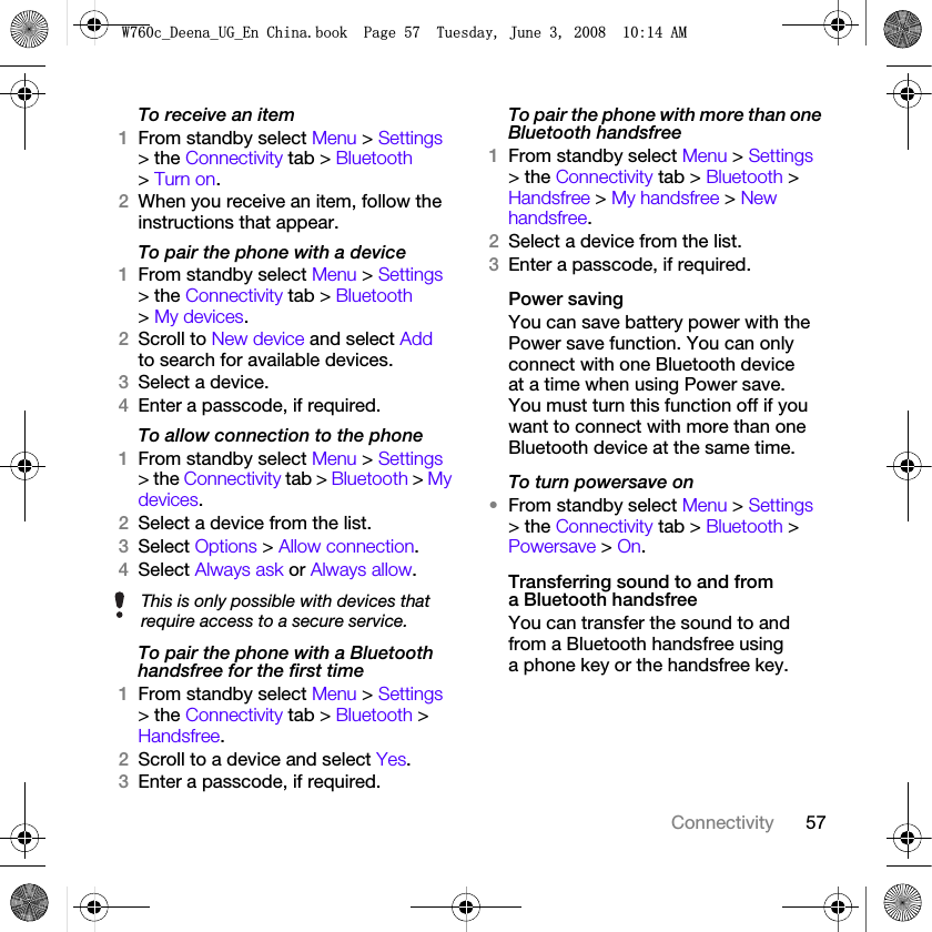 57ConnectivityTo receive an item1From standby select Menu &gt; Settings &gt; the Connectivity tab &gt; Bluetooth &gt; Turn on.2When you receive an item, follow the instructions that appear.To pair the phone with a device1From standby select Menu &gt; Settings &gt; the Connectivity tab &gt; Bluetooth &gt; My devices.2Scroll to New device and select Add to search for available devices.3Select a device.4Enter a passcode, if required.To allow connection to the phone1From standby select Menu &gt; Settings &gt; the Connectivity tab &gt; Bluetooth &gt; My devices.2Select a device from the list.3Select Options &gt; Allow connection.4Select Always ask or Always allow.To pair the phone with a Bluetooth handsfree for the first time1From standby select Menu &gt; Settings &gt; the Connectivity tab &gt; Bluetooth &gt; Handsfree.2Scroll to a device and select Yes.3Enter a passcode, if required.To pair the phone with more than one Bluetooth handsfree1From standby select Menu &gt; Settings &gt; the Connectivity tab &gt; Bluetooth &gt; Handsfree &gt; My handsfree &gt; New handsfree.2Select a device from the list.3Enter a passcode, if required.Power savingYou can save battery power with the Power save function. You can only connect with one Bluetooth device at a time when using Power save. You must turn this function off if you want to connect with more than one Bluetooth device at the same time.To turn powersave on•From standby select Menu &gt; Settings &gt; the Connectivity tab &gt; Bluetooth &gt; Powersave &gt; On.Transferring sound to and from a Bluetooth handsfreeYou can transfer the sound to and from a Bluetooth handsfree using a phone key or the handsfree key.This is only possible with devices that require access to a secure service.:FB&apos;HHQDB8*B(Q&amp;KLQDERRN3DJH7XHVGD\-XQH$0