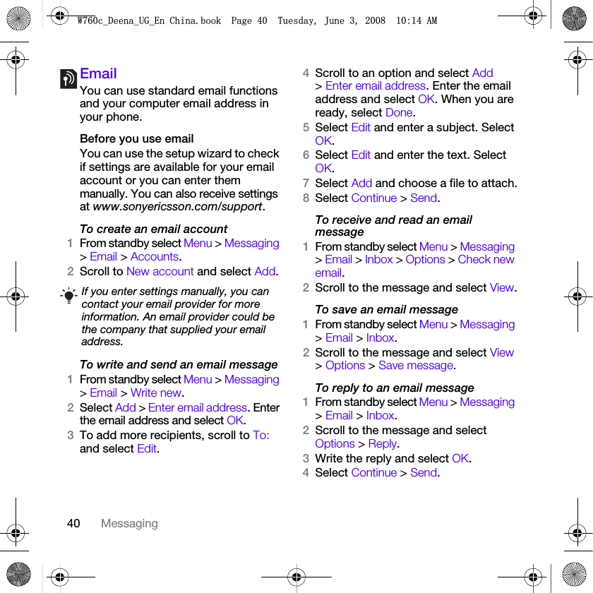 40 MessagingEmailYou can use standard email functions and your computer email address in your phone.Before you use emailYou can use the setup wizard to check if settings are available for your email account or you can enter them manually. You can also receive settings at www.sonyericsson.com/support.To create an email account1From standby select Menu &gt; Messaging &gt; Email &gt; Accounts.2Scroll to New account and select Add.To write and send an email message 1From standby select Menu &gt; Messaging &gt; Email &gt; Write new.2Select Add &gt; Enter email address. Enter the email address and select OK.3To add more recipients, scroll to To: and select Edit. 4Scroll to an option and select Add &gt; Enter email address. Enter the email address and select OK. When you are ready, select Done.5Select Edit and enter a subject. Select OK.6Select Edit and enter the text. Select OK.7Select Add and choose a file to attach.8Select Continue &gt; Send.To receive and read an email message1From standby select Menu &gt; Messaging &gt; Email &gt; Inbox &gt; Options &gt; Check new email.2Scroll to the message and select View.To save an email message1From standby select Menu &gt; Messaging &gt; Email &gt; Inbox.2Scroll to the message and select View &gt; Options &gt; Save message.To reply to an email message1From standby select Menu &gt; Messaging &gt; Email &gt; Inbox.2Scroll to the message and select Options &gt; Reply.3Write the reply and select OK.4Select Continue &gt; Send.If you enter settings manually, you can contact your email provider for more information. An email provider could be the company that supplied your email address.:FB&apos;HHQDB8*B(Q&amp;KLQDERRN3DJH7XHVGD\-XQH$0