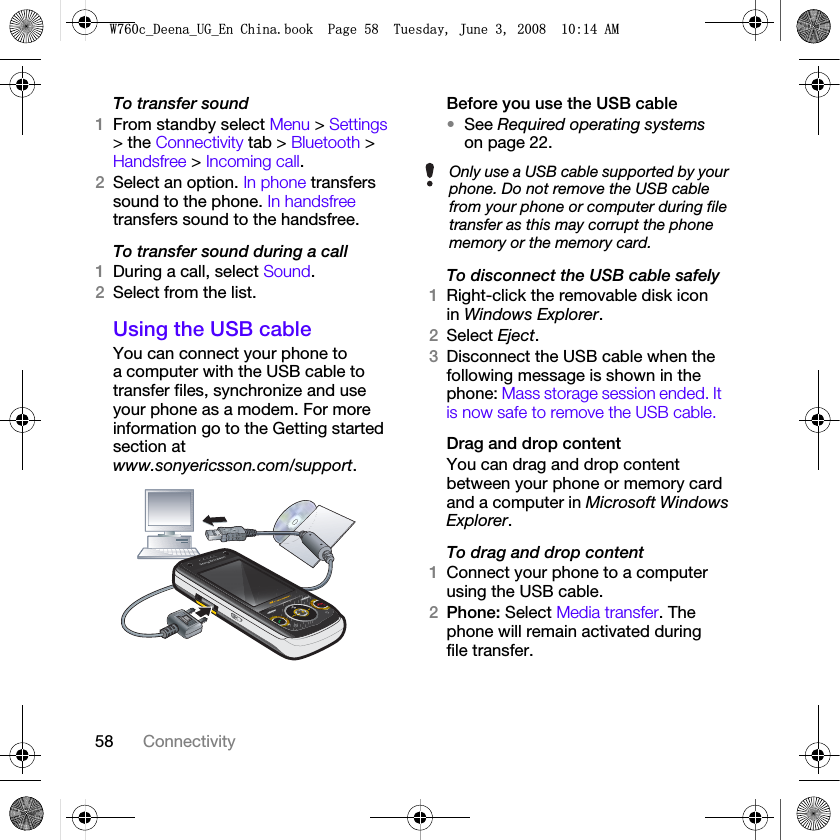 58 ConnectivityTo transfer sound1From standby select Menu &gt; Settings &gt; the Connectivity tab &gt; Bluetooth &gt; Handsfree &gt; Incoming call.2Select an option. In phone transfers sound to the phone. In handsfree transfers sound to the handsfree.To transfer sound during a call1During a call, select Sound.2Select from the list.Using the USB cableYou can connect your phone to a computer with the USB cable to transfer files, synchronize and use your phone as a modem. For more information go to the Getting started section at www.sonyericsson.com/support. Before you use the USB cable•See Required operating systems on page 22.To disconnect the USB cable safely1Right-click the removable disk icon in Windows Explorer.2Select Eject.3Disconnect the USB cable when the following message is shown in the phone: Mass storage session ended. It is now safe to remove the USB cable.Drag and drop contentYou can drag and drop content between your phone or memory card and a computer in Microsoft Windows Explorer.To drag and drop content 1Connect your phone to a computer using the USB cable.2Phone: Select Media transfer. The phone will remain activated during file transfer.Only use a USB cable supported by your phone. Do not remove the USB cable from your phone or computer during file transfer as this may corrupt the phone memory or the memory card.:FB&apos;HHQDB8*B(Q&amp;KLQDERRN3DJH7XHVGD\-XQH$0