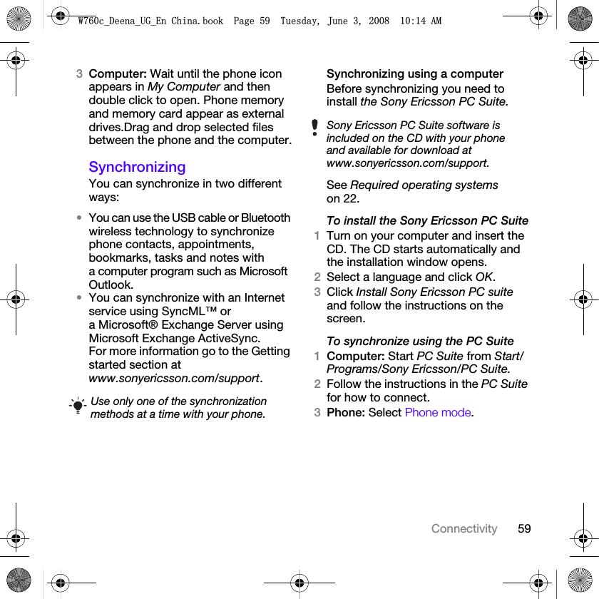 59Connectivity3Computer: Wait until the phone icon appears in My Computer and then double click to open. Phone memory and memory card appear as external drives.Drag and drop selected files between the phone and the computer.SynchronizingYou can synchronize in two different ways:•You can use the USB cable or Bluetooth wireless technology to synchronize phone contacts, appointments, bookmarks, tasks and notes with a computer program such as Microsoft Outlook.•You can synchronize with an Internet service using SyncML™ or a Microsoft® Exchange Server using Microsoft Exchange ActiveSync. For more information go to the Getting started section at www.sonyericsson.com/support.Synchronizing using a computerBefore synchronizing you need to install the Sony Ericsson PC Suite.See Required operating systems on 22. To install the Sony Ericsson PC Suite1Turn on your computer and insert the CD. The CD starts automatically and the installation window opens.2Select a language and click OK.3Click Install Sony Ericsson PC suite and follow the instructions on the screen.To synchronize using the PC Suite 1Computer: Start PC Suite from Start/Programs/Sony Ericsson/PC Suite.2Follow the instructions in the PC Suite for how to connect.3Phone: Select Phone mode.Use only one of the synchronization methods at a time with your phone.Sony Ericsson PC Suite software is included on the CD with your phone and available for download at www.sonyericsson.com/support.:FB&apos;HHQDB8*B(Q&amp;KLQDERRN3DJH7XHVGD\-XQH$0