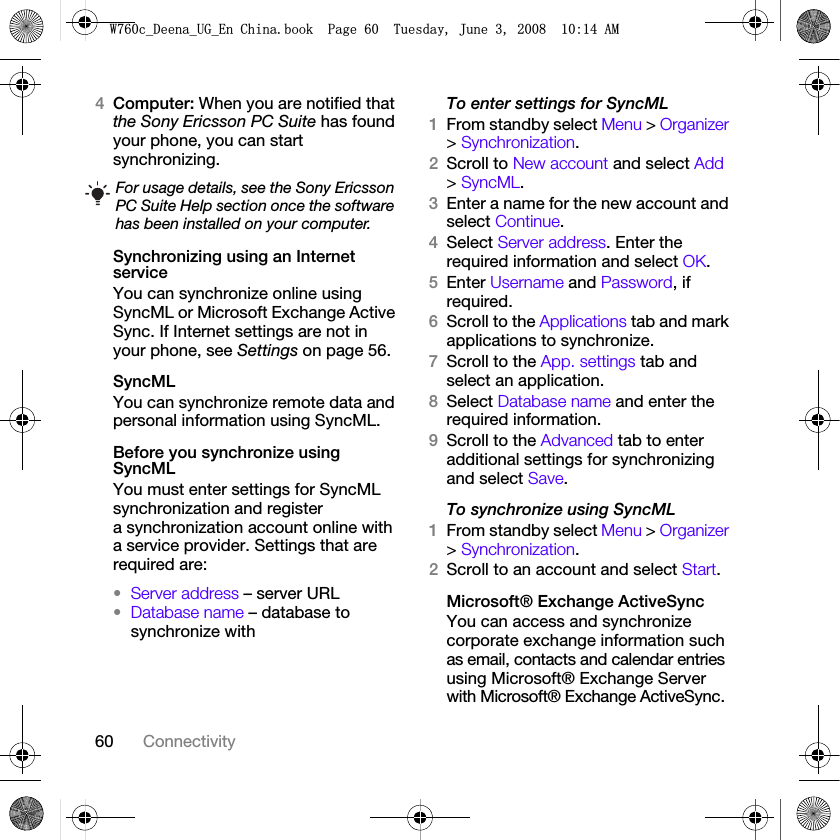 60 Connectivity4Computer: When you are notified that the Sony Ericsson PC Suite has found your phone, you can start synchronizing.Synchronizing using an Internet serviceYou can synchronize online using SyncML or Microsoft Exchange Active Sync. If Internet settings are not in your phone, see Settings on page 56.SyncMLYou can synchronize remote data and personal information using SyncML.Before you synchronize using SyncMLYou must enter settings for SyncML synchronization and register a synchronization account online with a service provider. Settings that are required are:•Server address – server URL•Database name – database to synchronize withTo enter settings for SyncML1From standby select Menu &gt; Organizer &gt; Synchronization.2Scroll to New account and select Add &gt; SyncML.3Enter a name for the new account and select Continue.4Select Server address. Enter the required information and select OK.5Enter Username and Password, if required.6Scroll to the Applications tab and mark applications to synchronize.7Scroll to the App. settings tab and select an application.8Select Database name and enter the required information.9Scroll to the Advanced tab to enter additional settings for synchronizing and select Save.To synchronize using SyncML1From standby select Menu &gt; Organizer &gt; Synchronization.2Scroll to an account and select Start.Microsoft® Exchange ActiveSyncYou can access and synchronize corporate exchange information such as email, contacts and calendar entries using Microsoft® Exchange Server with Microsoft® Exchange ActiveSync.For usage details, see the Sony Ericsson PC Suite Help section once the software has been installed on your computer.:FB&apos;HHQDB8*B(Q&amp;KLQDERRN3DJH7XHVGD\-XQH$0