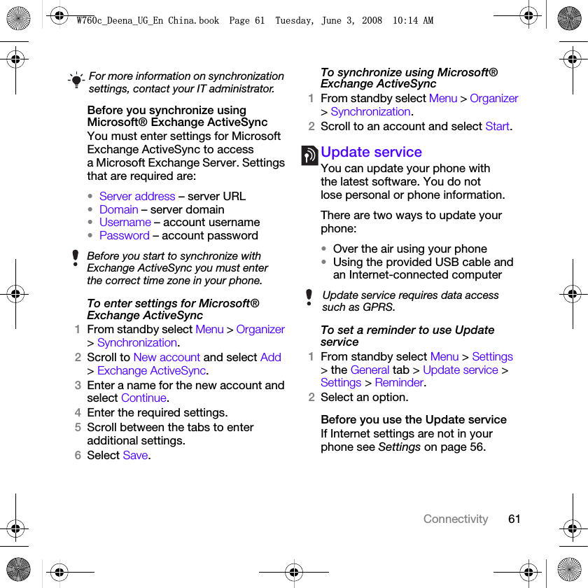 61ConnectivityBefore you synchronize using Microsoft® Exchange ActiveSyncYou must enter settings for Microsoft Exchange ActiveSync to access a Microsoft Exchange Server. Settings that are required are:•Server address – server URL•Domain – server domain•Username – account username•Password – account passwordTo enter settings for Microsoft® Exchange ActiveSync1From standby select Menu &gt; Organizer &gt; Synchronization.2Scroll to New account and select Add &gt; Exchange ActiveSync.3Enter a name for the new account and select Continue.4Enter the required settings.5Scroll between the tabs to enter additional settings.6Select Save.To synchronize using Microsoft® Exchange ActiveSync1From standby select Menu &gt; Organizer &gt; Synchronization.2Scroll to an account and select Start.Update serviceYou can update your phone with the latest software. You do not lose personal or phone information.There are two ways to update your phone:•Over the air using your phone•Using the provided USB cable and an Internet-connected computerTo set a reminder to use Update service1From standby select Menu &gt; Settings &gt; the General tab &gt; Update service &gt; Settings &gt; Reminder.2Select an option.Before you use the Update serviceIf Internet settings are not in your phone see Settings on page 56.For more information on synchronization settings, contact your IT administrator.Before you start to synchronize with Exchange ActiveSync you must enter the correct time zone in your phone.Update service requires data access such as GPRS.:FB&apos;HHQDB8*B(Q&amp;KLQDERRN3DJH7XHVGD\-XQH$0