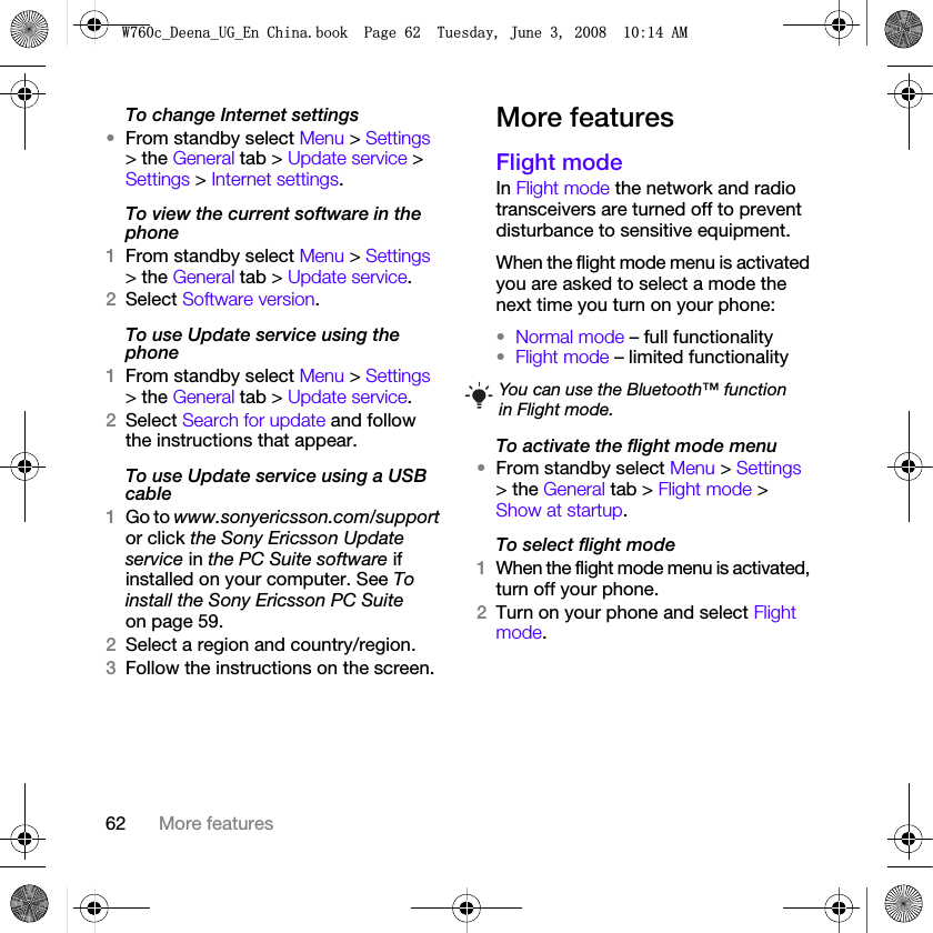 62 More featuresTo change Internet settings•From standby select Menu &gt; Settings &gt; the General tab &gt; Update service &gt; Settings &gt; Internet settings.To view the current software in the phone1From standby select Menu &gt; Settings &gt; the General tab &gt; Update service.2Select Software version.To use Update service using the phone1From standby select Menu &gt; Settings &gt; the General tab &gt; Update service.2Select Search for update and follow the instructions that appear.To use Update service using a USB cable1Go to www.sonyericsson.com/support or click the Sony Ericsson Update service in the PC Suite software if installed on your computer. See To install the Sony Ericsson PC Suite on page 59.2Select a region and country/region.3Follow the instructions on the screen.More featuresFlight modeIn Flight mode the network and radio transceivers are turned off to prevent disturbance to sensitive equipment.When the flight mode menu is activated you are asked to select a mode the next time you turn on your phone:•Normal mode – full functionality•Flight mode – limited functionalityTo activate the flight mode menu•From standby select Menu &gt; Settings &gt; the General tab &gt; Flight mode &gt; Show at startup.To select flight mode1When the flight mode menu is activated, turn off your phone.2Turn on your phone and select Flight mode.You can use the Bluetooth™ function in Flight mode.:FB&apos;HHQDB8*B(Q&amp;KLQDERRN3DJH7XHVGD\-XQH$0