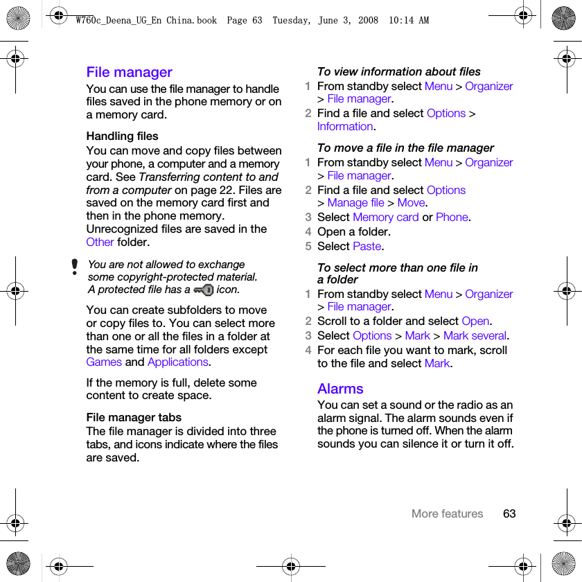 63More featuresFile managerYou can use the file manager to handle files saved in the phone memory or on a memory card.Handling filesYou can move and copy files between your phone, a computer and a memory card. See Transferring content to and from a computer on page 22. Files are saved on the memory card first and then in the phone memory. Unrecognized files are saved in the Other folder.You can create subfolders to move or copy files to. You can select more than one or all the files in a folder at the same time for all folders except Games and Applications.If the memory is full, delete some content to create space.File manager tabsThe file manager is divided into three tabs, and icons indicate where the files are saved.To view information about files1From standby select Menu &gt; Organizer &gt; File manager.2Find a file and select Options &gt; Information.To move a file in the file manager1From standby select Menu &gt; Organizer &gt; File manager.2Find a file and select Options &gt; Manage file &gt; Move.3Select Memory card or Phone.4Open a folder.5Select Paste.To select more than one file in a folder1From standby select Menu &gt; Organizer &gt; File manager.2Scroll to a folder and select Open.3Select Options &gt; Mark &gt; Mark several.4For each file you want to mark, scroll to the file and select Mark.AlarmsYou can set a sound or the radio as an alarm signal. The alarm sounds even if the phone is turned off. When the alarm sounds you can silence it or turn it off.You are not allowed to exchange some copyright-protected material. A protected file has a   icon.:FB&apos;HHQDB8*B(Q&amp;KLQDERRN3DJH7XHVGD\-XQH$0