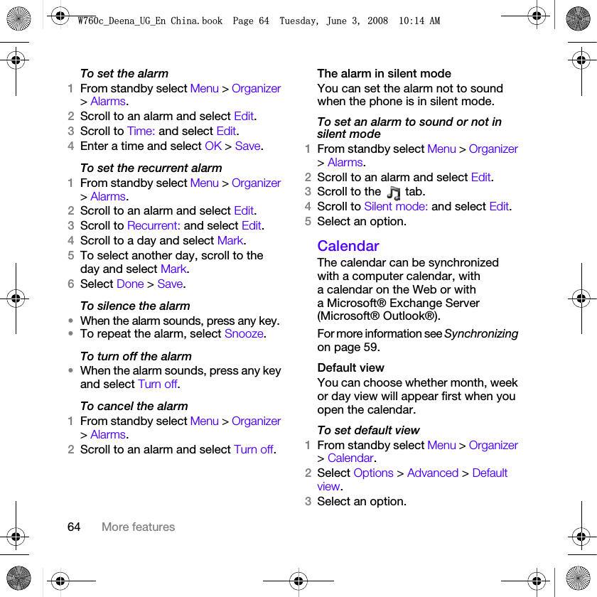 64 More featuresTo set the alarm1From standby select Menu &gt; Organizer &gt; Alarms.2Scroll to an alarm and select Edit.3Scroll to Time: and select Edit.4Enter a time and select OK &gt; Save.To set the recurrent alarm1From standby select Menu &gt; Organizer &gt; Alarms.2Scroll to an alarm and select Edit.3Scroll to Recurrent: and select Edit.4Scroll to a day and select Mark.5To select another day, scroll to the day and select Mark.6Select Done &gt; Save.To silence the alarm•When the alarm sounds, press any key.•To repeat the alarm, select Snooze.To turn off the alarm•When the alarm sounds, press any key and select Turn off.To cancel the alarm1From standby select Menu &gt; Organizer &gt; Alarms.2Scroll to an alarm and select Turn off.The alarm in silent modeYou can set the alarm not to sound when the phone is in silent mode.To set an alarm to sound or not in silent mode1From standby select Menu &gt; Organizer &gt; Alarms.2Scroll to an alarm and select Edit.3Scroll to the   tab.4Scroll to Silent mode: and select Edit.5Select an option.CalendarThe calendar can be synchronized with a computer calendar, with a calendar on the Web or with a Microsoft® Exchange Server (Microsoft® Outlook®). For more information see Synchronizing on page 59.Default viewYou can choose whether month, week or day view will appear first when you open the calendar.To set default view1From standby select Menu &gt; Organizer &gt; Calendar.2Select Options &gt; Advanced &gt; Default view.3Select an option.:FB&apos;HHQDB8*B(Q&amp;KLQDERRN3DJH7XHVGD\-XQH$0