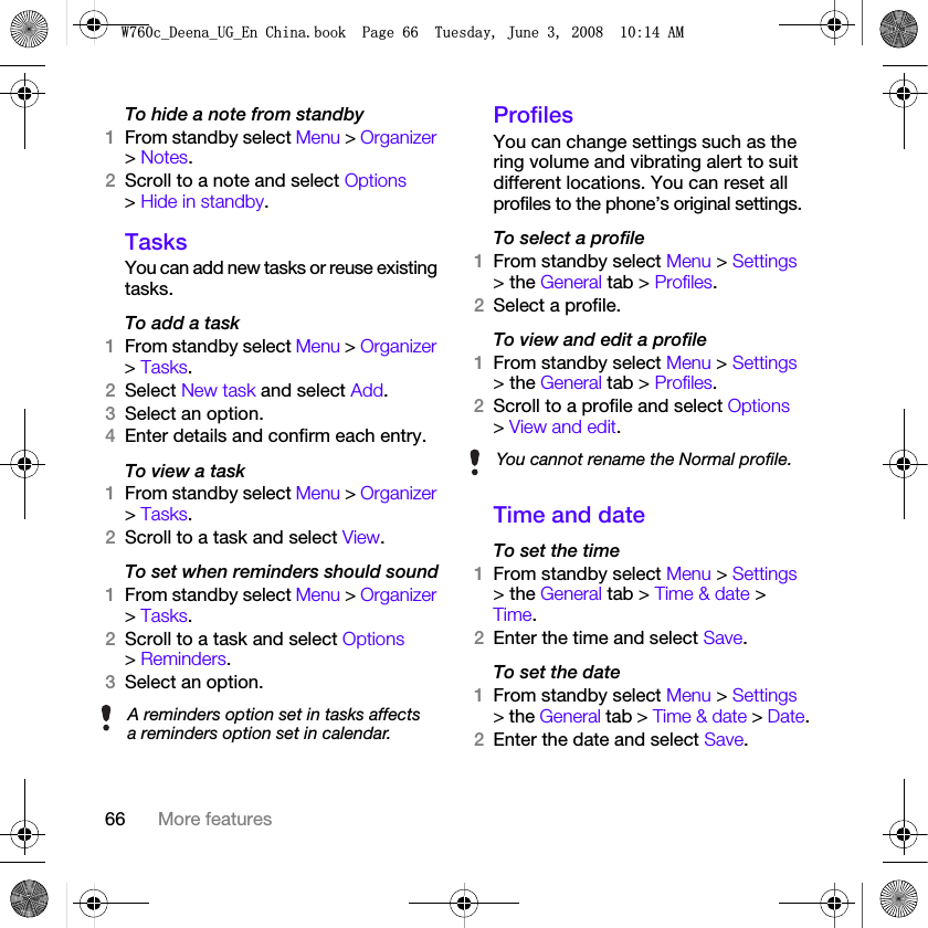 66 More featuresTo hide a note from standby1From standby select Menu &gt; Organizer &gt; Notes.2Scroll to a note and select Options &gt; Hide in standby.TasksYou can add new tasks or reuse existing tasks.To add a task1From standby select Menu &gt; Organizer &gt; Tasks.2Select New task and select Add.3Select an option.4Enter details and confirm each entry.To view a task1From standby select Menu &gt; Organizer &gt; Tasks.2Scroll to a task and select View.To set when reminders should sound1From standby select Menu &gt; Organizer &gt; Tasks.2Scroll to a task and select Options &gt; Reminders.3Select an option. ProfilesYou can change settings such as the ring volume and vibrating alert to suit different locations. You can reset all profiles to the phone’s original settings.To select a profile1From standby select Menu &gt; Settings &gt; the General tab &gt; Profiles.2Select a profile.To view and edit a profile1From standby select Menu &gt; Settings &gt; the General tab &gt; Profiles.2Scroll to a profile and select Options &gt; View and edit.Time and dateTo set the time1From standby select Menu &gt; Settings &gt; the General tab &gt; Time &amp; date &gt; Time.2Enter the time and select Save.To set the date1From standby select Menu &gt; Settings &gt; the General tab &gt; Time &amp; date &gt; Date.2Enter the date and select Save.A reminders option set in tasks affects a reminders option set in calendar.You cannot rename the Normal profile.:FB&apos;HHQDB8*B(Q&amp;KLQDERRN3DJH7XHVGD\-XQH$0