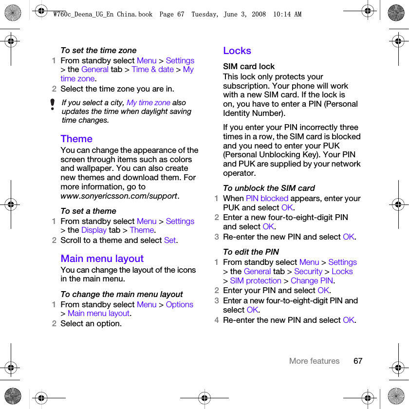 67More featuresTo set the time zone1From standby select Menu &gt; Settings &gt; the General tab &gt; Time &amp; date &gt; My time zone.2Select the time zone you are in.ThemeYou can change the appearance of the screen through items such as colors and wallpaper. You can also create new themes and download them. For more information, go to www.sonyericsson.com/support.To set a theme1From standby select Menu &gt; Settings &gt; the Display tab &gt; Theme.2Scroll to a theme and select Set.Main menu layoutYou can change the layout of the icons in the main menu.To change the main menu layout1From standby select Menu &gt; Options &gt; Main menu layout.2Select an option.LocksSIM card lockThis lock only protects your subscription. Your phone will work with a new SIM card. If the lock is on, you have to enter a PIN (Personal Identity Number).If you enter your PIN incorrectly three times in a row, the SIM card is blocked and you need to enter your PUK (Personal Unblocking Key). Your PIN and PUK are supplied by your network operator.To unblock the SIM card 1When PIN blocked appears, enter your PUK and select OK.2Enter a new four-to-eight-digit PIN and select OK.3Re-enter the new PIN and select OK.To edit the PIN1From standby select Menu &gt; Settings &gt; the General tab &gt; Security &gt; Locks &gt; SIM protection &gt; Change PIN.2Enter your PIN and select OK.3Enter a new four-to-eight-digit PIN and select OK.4Re-enter the new PIN and select OK.If you select a city, My time zone also updates the time when daylight saving time changes.:FB&apos;HHQDB8*B(Q&amp;KLQDERRN3DJH7XHVGD\-XQH$0