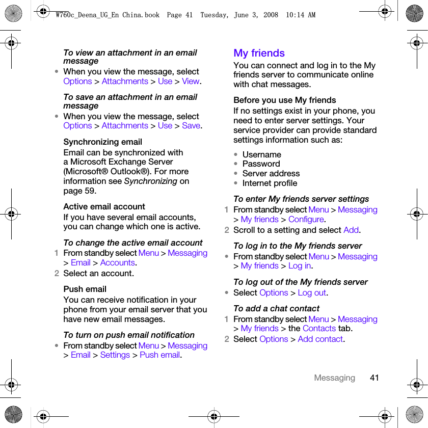 41MessagingTo view an attachment in an email message•When you view the message, select Options &gt; Attachments &gt; Use &gt; View.To save an attachment in an email message•When you view the message, select Options &gt; Attachments &gt; Use &gt; Save.Synchronizing emailEmail can be synchronized with a Microsoft Exchange Server (Microsoft® Outlook®). For more information see Synchronizing on page 59.Active email accountIf you have several email accounts, you can change which one is active.To change the active email account1From standby select Menu &gt; Messaging &gt; Email &gt; Accounts.2Select an account.Push emailYou can receive notification in your phone from your email server that you have new email messages.To turn on push email notification•From standby select Menu &gt; Messaging &gt; Email &gt; Settings &gt; Push email.My friends You can connect and log in to the My friends server to communicate online with chat messages.Before you use My friendsIf no settings exist in your phone, you need to enter server settings. Your service provider can provide standard settings information such as:•Username•Password •Server address•Internet profileTo enter My friends server settings1From standby select Menu &gt; Messaging &gt; My friends &gt; Configure.2Scroll to a setting and select Add.To log in to the My friends server•From standby select Menu &gt; Messaging &gt; My friends &gt; Log in.To log out of the My friends server•Select Options &gt; Log out.To add a chat contact1From standby select Menu &gt; Messaging &gt; My friends &gt; the Contacts tab.2Select Options &gt; Add contact.:FB&apos;HHQDB8*B(Q&amp;KLQDERRN3DJH7XHVGD\-XQH$0