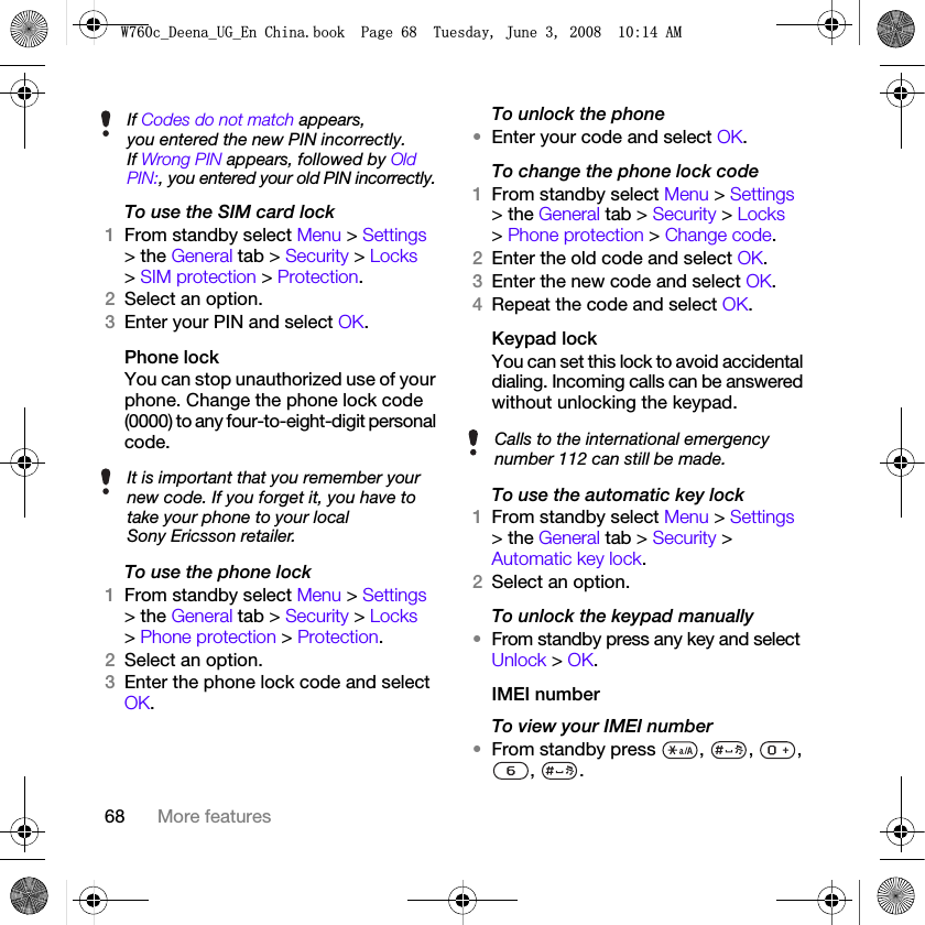 68 More featuresTo use the SIM card lock1From standby select Menu &gt; Settings &gt; the General tab &gt; Security &gt; Locks &gt; SIM protection &gt; Protection.2Select an option.3Enter your PIN and select OK.Phone lockYou can stop unauthorized use of your phone. Change the phone lock code (0000) to any four-to-eight-digit personal code.To use the phone lock1From standby select Menu &gt; Settings &gt; the General tab &gt; Security &gt; Locks &gt; Phone protection &gt; Protection.2Select an option.3Enter the phone lock code and select OK.To unlock the phone•Enter your code and select OK.To change the phone lock code1From standby select Menu &gt; Settings &gt; the General tab &gt; Security &gt; Locks &gt; Phone protection &gt; Change code.2Enter the old code and select OK.3Enter the new code and select OK.4Repeat the code and select OK.Keypad lock You can set this lock to avoid accidental dialing. Incoming calls can be answered without unlocking the keypad.To use the automatic key lock1From standby select Menu &gt; Settings &gt; the General tab &gt; Security &gt; Automatic key lock.2Select an option.To unlock the keypad manually•From standby press any key and select Unlock &gt; OK.IMEI numberTo view your IMEI number•From standby press  ,  ,  , , .If Codes do not match appears, you entered the new PIN incorrectly.If Wrong PIN appears, followed by Old PIN:, you entered your old PIN incorrectly.It is important that you remember your new code. If you forget it, you have to take your phone to your local Sony Ericsson retailer.Calls to the international emergency number 112 can still be made.:FB&apos;HHQDB8*B(Q&amp;KLQDERRN3DJH7XHVGD\-XQH$0