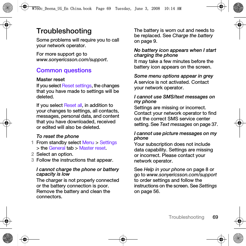 69TroubleshootingTroubleshootingSome problems will require you to call your network operator.For more support go to www.sonyericsson.com/support.Common questionsMaster reset If you select Reset settings, the changes that you have made to settings will be deleted.If you select Reset all, in addition to your changes to settings, all contacts, messages, personal data, and content that you have downloaded, received or edited will also be deleted.To reset the phone 1From standby select Menu &gt; Settings &gt; the General tab &gt; Master reset.2Select an option.3Follow the instructions that appear.I cannot charge the phone or battery capacity is lowThe charger is not properly connected or the battery connection is poor. Remove the battery and clean the connectors.The battery is worn out and needs to be replaced. See Charge the battery on page 9.No battery icon appears when I start charging the phoneIt may take a few minutes before the battery icon appears on the screen.Some menu options appear in greyA service is not activated. Contact your network operator.I cannot use SMS/text messages on my phoneSettings are missing or incorrect. Contact your network operator to find out the correct SMS service center setting. See Text messages on page 37.I cannot use picture messages on my phoneYour subscription does not include data capability. Settings are missing or incorrect. Please contact your network operator.See Help in your phone on page 8 or go to www.sonyericsson.com/support to order settings and follow the instructions on the screen. See Settings on page 56.:FB&apos;HHQDB8*B(Q&amp;KLQDERRN3DJH7XHVGD\-XQH$0