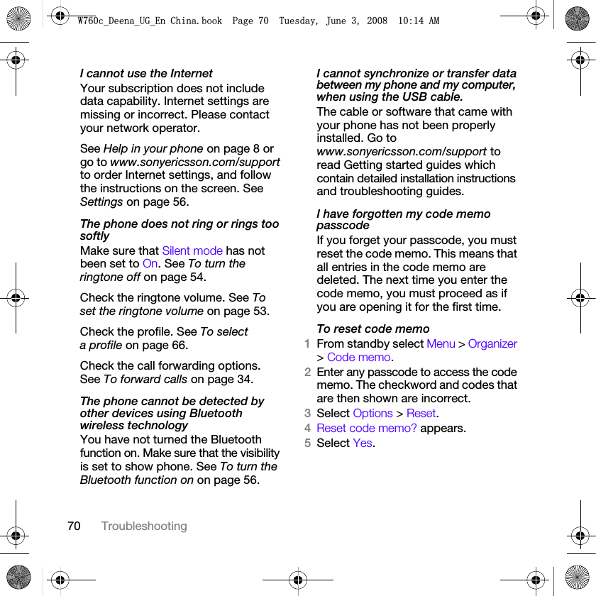 70 TroubleshootingI cannot use the InternetYour subscription does not include data capability. Internet settings are missing or incorrect. Please contact your network operator.See Help in your phone on page 8 or go to www.sonyericsson.com/support to order Internet settings, and follow the instructions on the screen. See Settings on page 56.The phone does not ring or rings too softlyMake sure that Silent mode has not been set to On. See To turn the ringtone off on page 54.Check the ringtone volume. See To set the ringtone volume on page 53.Check the profile. See To select a profile on page 66.Check the call forwarding options. See To forward calls on page 34.The phone cannot be detected by other devices using Bluetooth wireless technologyYou have not turned the Bluetooth function on. Make sure that the visibility is set to show phone. See To turn the Bluetooth function on on page 56.I cannot synchronize or transfer data between my phone and my computer, when using the USB cable.The cable or software that came with your phone has not been properly installed. Go to www.sonyericsson.com/support to read Getting started guides which contain detailed installation instructions and troubleshooting guides.I have forgotten my code memo passcodeIf you forget your passcode, you must reset the code memo. This means that all entries in the code memo are deleted. The next time you enter the code memo, you must proceed as if you are opening it for the first time. To reset code memo1From standby select Menu &gt; Organizer &gt; Code memo.2Enter any passcode to access the code memo. The checkword and codes that are then shown are incorrect.3Select Options &gt; Reset.4Reset code memo? appears.5Select Yes.:FB&apos;HHQDB8*B(Q&amp;KLQDERRN3DJH7XHVGD\-XQH$0