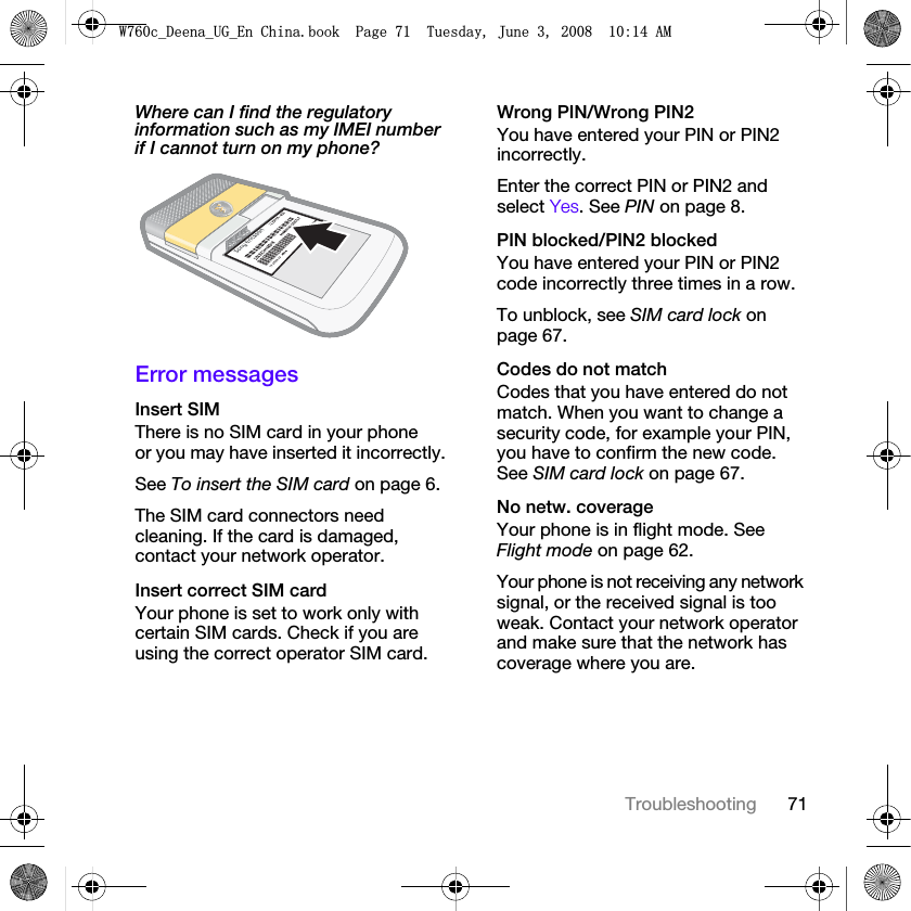 71TroubleshootingWhere can I find the regulatory information such as my IMEI number if I cannot turn on my phone? Error messagesInsert SIM There is no SIM card in your phone or you may have inserted it incorrectly.See To insert the SIM card on page 6.The SIM card connectors need cleaning. If the card is damaged, contact your network operator.Insert correct SIM card Your phone is set to work only with certain SIM cards. Check if you are using the correct operator SIM card.Wrong PIN/Wrong PIN2 You have entered your PIN or PIN2 incorrectly.Enter the correct PIN or PIN2 and select Yes. See PIN on page 8.PIN blocked/PIN2 blocked You have entered your PIN or PIN2 code incorrectly three times in a row.To unblock, see SIM card lock on page 67.Codes do not match Codes that you have entered do not match. When you want to change a security code, for example your PIN, you have to confirm the new code. See SIM card lock on page 67.No netw. coverage Your phone is in flight mode. See Flight mode on page 62.Your phone is not receiving any network signal, or the received signal is too weak. Contact your network operator and make sure that the network has coverage where you are.:FB&apos;HHQDB8*B(Q&amp;KLQDERRN3DJH7XHVGD\-XQH$0
