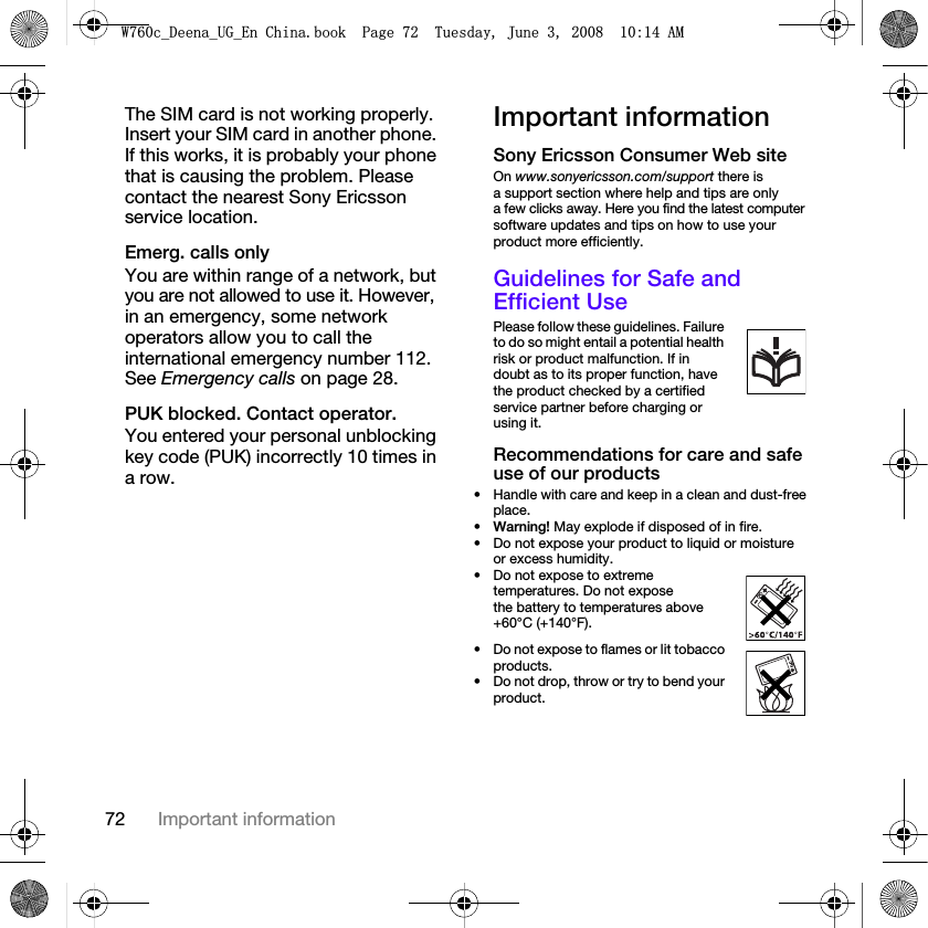 72 Important informationThe SIM card is not working properly. Insert your SIM card in another phone. If this works, it is probably your phone that is causing the problem. Please contact the nearest Sony Ericsson service location.Emerg. calls only You are within range of a network, but you are not allowed to use it. However, in an emergency, some network operators allow you to call the international emergency number 112. See Emergency calls on page 28.PUK blocked. Contact operator. You entered your personal unblocking key code (PUK) incorrectly 10 times in a row.Important informationSony Ericsson Consumer Web siteOn www.sonyericsson.com/support there is a support section where help and tips are only a few clicks away. Here you find the latest computer software updates and tips on how to use your product more efficiently.Guidelines for Safe and Efficient UsePlease follow these guidelines. Failure to do so might entail a potential health risk or product malfunction. If in doubt as to its proper function, have the product checked by a certified service partner before charging or using it.Recommendations for care and safe use of our products• Handle with care and keep in a clean and dust-free place.•Warning! May explode if disposed of in fire.• Do not expose your product to liquid or moisture or excess humidity.• Do not expose to extreme temperatures. Do not expose the battery to temperatures above +60°C (+140°F). • Do not expose to flames or lit tobacco products. • Do not drop, throw or try to bend your product.:FB&apos;HHQDB8*B(Q&amp;KLQDERRN3DJH7XHVGD\-XQH$0