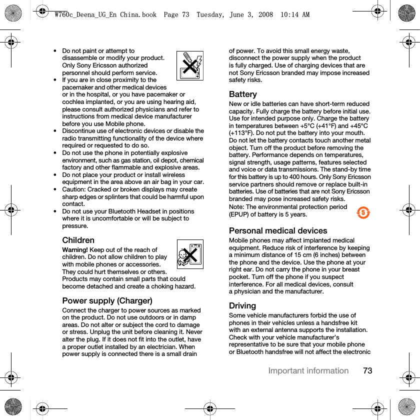 73Important information• Do not paint or attempt to disassemble or modify your product. Only Sony Ericsson authorized personnel should perform service. • If you are in close proximity to the pacemaker and other medical devices or in the hospital, or you have pacemaker or cochlea implanted, or you are using hearing aid, please consult authorized physicians and refer to instructions from medical device manufacturer before you use Mobile phone.• Discontinue use of electronic devices or disable the radio transmitting functionality of the device where required or requested to do so.• Do not use the phone in potentially explosive environment, such as gas station, oil depot, chemical factory and other flammable and explosive areas.• Do not place your product or install wireless equipment in the area above an air bag in your car.• Caution: Cracked or broken displays may create sharp edges or splinters that could be harmful upon contact.• Do not use your Bluetooth Headset in positions where it is uncomfortable or will be subject to pressure.ChildrenWarning! Keep out of the reach of children. Do not allow children to play with mobile phones or accessories. They could hurt themselves or others. Products may contain small parts that could become detached and create a choking hazard.Power supply (Charger)Connect the charger to power sources as marked on the product. Do not use outdoors or in damp areas. Do not alter or subject the cord to damage or stress. Unplug the unit before cleaning it. Never alter the plug. If it does not fit into the outlet, have a proper outlet installed by an electrician. When power supply is connected there is a small drain of power. To avoid this small energy waste, disconnect the power supply when the product is fully charged. Use of charging devices that are not Sony Ericsson branded may impose increased safety risks.Battery New or idle batteries can have short-term reduced capacity. Fully charge the battery before initial use. Use for intended purpose only. Charge the battery in temperatures between +5°C (+41°F) and +45°C (+113°F). Do not put the battery into your mouth. Do not let the battery contacts touch another metal object. Turn off the product before removing the battery. Performance depends on temperatures, signal strength, usage patterns, features selected and voice or data transmissions. The stand-by time for this battery is up to 400 hours. Only Sony Ericsson service partners should remove or replace built-in batteries. Use of batteries that are not Sony Ericsson branded may pose increased safety risks.Note: The environmental protection period (EPUP) of battery is 5 years. Personal medical devicesMobile phones may affect implanted medical equipment. Reduce risk of interference by keeping a minimum distance of 15 cm (6 inches) between the phone and the device. Use the phone at your right ear. Do not carry the phone in your breast pocket. Turn off the phone if you suspect interference. For all medical devices, consult a physician and the manufacturer.DrivingSome vehicle manufacturers forbid the use of phones in their vehicles unless a handsfree kit with an external antenna supports the installation. Check with your vehicle manufacturer’s representative to be sure that your mobile phone or Bluetooth handsfree will not affect the electronic  5:FB&apos;HHQDB8*B(Q&amp;KLQDERRN3DJH7XHVGD\-XQH$0
