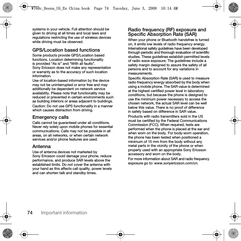 74 Important informationsystems in your vehicle. Full attention should be given to driving at all times and local laws and regulations restricting the use of wireless devices while driving must be observed.GPS/Location based functionsSome products provide GPS/Location based functions. Location determining functionality is provided “As is” and “With all faults”. Sony Ericsson does not make any representation or warranty as to the accuracy of such location information. Use of location-based information by the device may not be uninterrupted or error free and may additionally be dependent on network service availability. Please note that functionality may be reduced or prevented in certain environments such as building interiors or areas adjacent to buildings. Caution: Do not use GPS functionality in a manner which causes distraction from driving.Emergency callsCalls cannot be guaranteed under all conditions. Never rely solely upon mobile phones for essential communications. Calls may not be possible in all areas, on all networks, or when certain network services and/or phone features are used.AntennaUse of antenna devices not marketed by Sony Ericsson could damage your phone, reduce performance, and produce SAR levels above the established limits. Do not cover the antenna with your hand as this affects call quality, power levels and can shorten talk and standby times.Radio frequency (RF) exposure and Specific Absorption Rate (SAR)When your phone or Bluetooth handsfree is turned on, it emits low levels of radio frequency energy. International safety guidelines have been developed through periodic and thorough evaluation of scientific studies. These guidelines establish permitted levels of radio wave exposure. The guidelines include a safety margin designed to assure the safety of all persons and to account for any variations in measurements.Specific Absorption Rate (SAR) is used to measure radio frequency energy absorbed by the body when using a mobile phone. The SAR value is determined at the highest certified power level in laboratory conditions, but because the phone is designed to use the minimum power necessary to access the chosen network, the actual SAR level can be well below this value. There is no proof of difference in safety based on difference in SAR value.Products with radio transmitters sold in the US must be certified by the Federal Communications Commission (FCC). When required, tests are performed when the phone is placed at the ear and when worn on the body. For body-worn operation, the phone has been tested when positioned a minimum of 15 mm from the body without any metal parts in the vicinity of the phone or when properly used with an appropriate Sony Ericsson accessory and worn on the body.For more information about SAR and radio frequency exposure go to: www.sonyericsson.com/cn.:FB&apos;HHQDB8*B(Q&amp;KLQDERRN3DJH7XHVGD\-XQH$0
