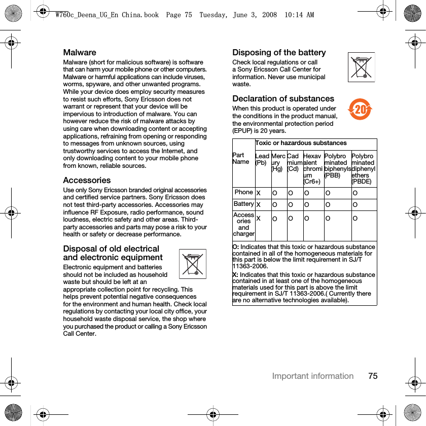 75Important informationMalwareMalware (short for malicious software) is software that can harm your mobile phone or other computers. Malware or harmful applications can include viruses, worms, spyware, and other unwanted programs. While your device does employ security measures to resist such efforts, Sony Ericsson does not warrant or represent that your device will be impervious to introduction of malware. You can however reduce the risk of malware attacks by using care when downloading content or accepting applications, refraining from opening or responding to messages from unknown sources, using trustworthy services to access the Internet, and only downloading content to your mobile phone from known, reliable sources.AccessoriesUse only Sony Ericsson branded original accessories and certified service partners. Sony Ericsson does not test third-party accessories. Accessories may influence RF Exposure, radio performance, sound loudness, electric safety and other areas. Third-party accessories and parts may pose a risk to your health or safety or decrease performance.Disposal of old electrical and electronic equipmentElectronic equipment and batteries should not be included as household waste but should be left at an appropriate collection point for recycling. This helps prevent potential negative consequences for the environment and human health. Check local regulations by contacting your local city office, your household waste disposal service, the shop where you purchased the product or calling a Sony Ericsson Call Center.Disposing of the batteryCheck local regulations or call a Sony Ericsson Call Center for information. Never use municipal waste.Declaration of substancesWhen this product is operated under the conditions in the product manual, the environmental protection period (EPUP) is 20 years.Toxic or hazardous substancesPart Name Lead (Pb)Mercury(Hg)Cadmium(Cd)Hexavalent chromium (Cr6+)Polybrominated biphenyls         (PBB)Polybrominated diphenyl ethers(PBDE)Phone XOOO O OBattery XOOO O OAccessories and chargerXOOO O OO: Indicates that this toxic or hazardous substance contained in all of the homogeneous materials for this part is below the limit requirement in SJ/T 11363-2006.X: Indicates that this toxic or hazardous substance contained in at least one of the homogeneous materials used for this part is above the limit requirement in SJ/T 11363-2006.( Currently there are no alternative technologies available).:FB&apos;HHQDB8*B(Q&amp;KLQDERRN3DJH7XHVGD\-XQH$0
