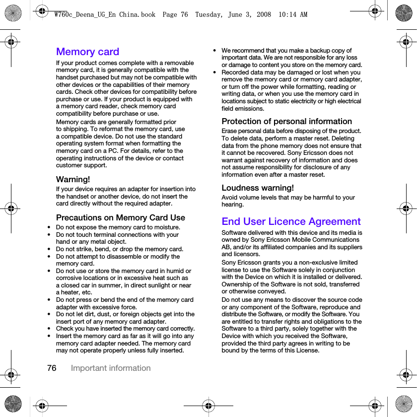 76 Important informationMemory cardIf your product comes complete with a removable memory card, it is generally compatible with the handset purchased but may not be compatible with other devices or the capabilities of their memory cards. Check other devices for compatibility before purchase or use. If your product is equipped with a memory card reader, check memory card compatibility before purchase or use.Memory cards are generally formatted prior to shipping. To reformat the memory card, use a compatible device. Do not use the standard operating system format when formatting the memory card on a PC. For details, refer to the operating instructions of the device or contact customer support. Warning!If your device requires an adapter for insertion into the handset or another device, do not insert the card directly without the required adapter.Precautions on Memory Card Use• Do not expose the memory card to moisture.• Do not touch terminal connections with your hand or any metal object.• Do not strike, bend, or drop the memory card.• Do not attempt to disassemble or modify the memory card.• Do not use or store the memory card in humid or corrosive locations or in excessive heat such as a closed car in summer, in direct sunlight or near a heater, etc.• Do not press or bend the end of the memory card adapter with excessive force.• Do not let dirt, dust, or foreign objects get into the insert port of any memory card adapter.• Check you have inserted the memory card correctly.• Insert the memory card as far as it will go into any memory card adapter needed. The memory card may not operate properly unless fully inserted.• We recommend that you make a backup copy of important data. We are not responsible for any loss or damage to content you store on the memory card.• Recorded data may be damaged or lost when you remove the memory card or memory card adapter, or turn off the power while formatting, reading or writing data, or when you use the memory card in locations subject to static electricity or high electrical field emissions.Protection of personal informationErase personal data before disposing of the product. To delete data, perform a master reset. Deleting data from the phone memory does not ensure that it cannot be recovered. Sony Ericsson does not warrant against recovery of information and does not assume responsibility for disclosure of any information even after a master reset.Loudness warning!Avoid volume levels that may be harmful to your hearing.End User Licence AgreementSoftware delivered with this device and its media is owned by Sony Ericsson Mobile Communications AB, and/or its affiliated companies and its suppliers and licensors.Sony Ericsson grants you a non-exclusive limited license to use the Software solely in conjunction with the Device on which it is installed or delivered. Ownership of the Software is not sold, transferred or otherwise conveyed.Do not use any means to discover the source code or any component of the Software, reproduce and distribute the Software, or modify the Software. You are entitled to transfer rights and obligations to the Software to a third party, solely together with the Device with which you received the Software, provided the third party agrees in writing to be bound by the terms of this License.:FB&apos;HHQDB8*B(Q&amp;KLQDERRN3DJH7XHVGD\-XQH$0