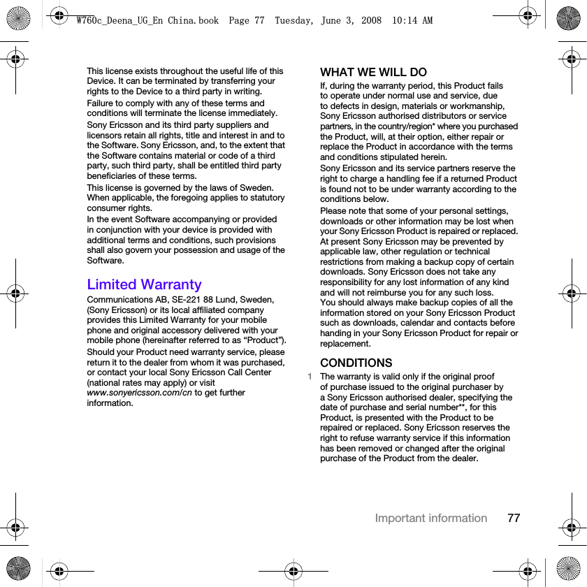 77Important informationThis license exists throughout the useful life of this Device. It can be terminated by transferring your rights to the Device to a third party in writing. Failure to comply with any of these terms and conditions will terminate the license immediately.Sony Ericsson and its third party suppliers and licensors retain all rights, title and interest in and to the Software. Sony Ericsson, and, to the extent that the Software contains material or code of a third party, such third party, shall be entitled third party beneficiaries of these terms.This license is governed by the laws of Sweden. When applicable, the foregoing applies to statutory consumer rights.In the event Software accompanying or provided in conjunction with your device is provided with additional terms and conditions, such provisions shall also govern your possession and usage of the Software.Limited WarrantyCommunications AB, SE-221 88 Lund, Sweden, (Sony Ericsson) or its local affiliated company provides this Limited Warranty for your mobile phone and original accessory delivered with your mobile phone (hereinafter referred to as “Product”).Should your Product need warranty service, please return it to the dealer from whom it was purchased, or contact your local Sony Ericsson Call Center (national rates may apply) or visit www.sonyericsson.com/cn to get further information.WHAT WE WILL DOIf, during the warranty period, this Product fails to operate under normal use and service, due to defects in design, materials or workmanship, Sony Ericsson authorised distributors or service partners, in the country/region* where you purchased the Product, will, at their option, either repair or replace the Product in accordance with the terms and conditions stipulated herein.Sony Ericsson and its service partners reserve the right to charge a handling fee if a returned Product is found not to be under warranty according to the conditions below.Please note that some of your personal settings, downloads or other information may be lost when your Sony Ericsson Product is repaired or replaced. At present Sony Ericsson may be prevented by applicable law, other regulation or technical restrictions from making a backup copy of certain downloads. Sony Ericsson does not take any responsibility for any lost information of any kind and will not reimburse you for any such loss. You should always make backup copies of all the information stored on your Sony Ericsson Product such as downloads, calendar and contacts before handing in your Sony Ericsson Product for repair or replacement.CONDITIONS1The warranty is valid only if the original proof of purchase issued to the original purchaser by a Sony Ericsson authorised dealer, specifying the date of purchase and serial number**, for this Product, is presented with the Product to be repaired or replaced. Sony Ericsson reserves the right to refuse warranty service if this information has been removed or changed after the original purchase of the Product from the dealer.:FB&apos;HHQDB8*B(Q&amp;KLQDERRN3DJH7XHVGD\-XQH$0