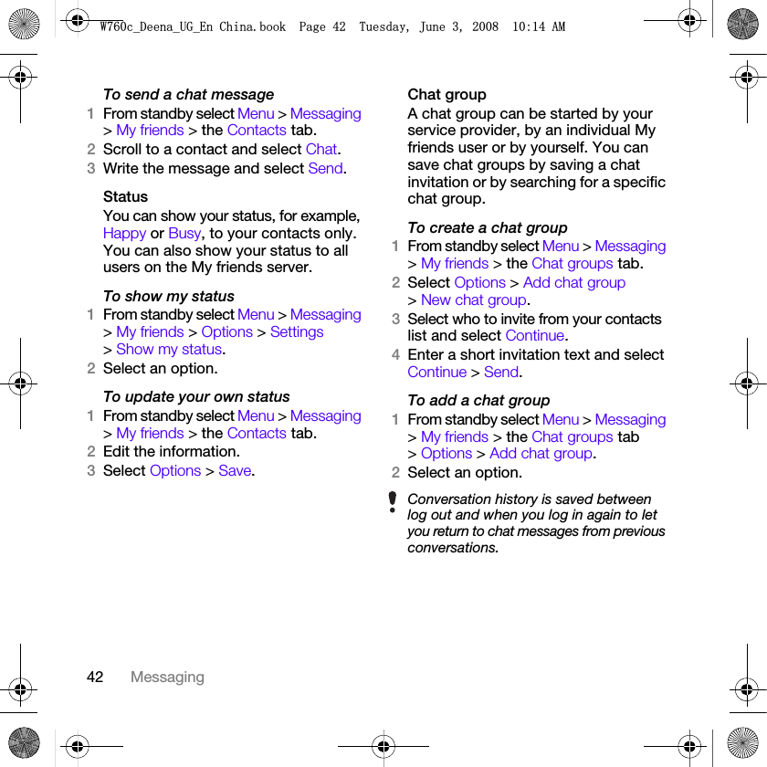 42 MessagingTo send a chat message1From standby select Menu &gt; Messaging &gt; My friends &gt; the Contacts tab.2Scroll to a contact and select Chat.3Write the message and select Send.StatusYou can show your status, for example, Happy or Busy, to your contacts only. You can also show your status to all users on the My friends server.To show my status1From standby select Menu &gt; Messaging &gt; My friends &gt; Options &gt; Settings &gt; Show my status.2Select an option.To update your own status1From standby select Menu &gt; Messaging &gt; My friends &gt; the Contacts tab.2Edit the information.3Select Options &gt; Save.Chat groupA chat group can be started by your service provider, by an individual My friends user or by yourself. You can save chat groups by saving a chat invitation or by searching for a specific chat group.To create a chat group1From standby select Menu &gt; Messaging &gt; My friends &gt; the Chat groups tab.2Select Options &gt; Add chat group &gt; New chat group.3Select who to invite from your contacts list and select Continue.4Enter a short invitation text and select Continue &gt; Send.To add a chat group1From standby select Menu &gt; Messaging &gt; My friends &gt; the Chat groups tab &gt; Options &gt; Add chat group.2Select an option.Conversation history is saved between log out and when you log in again to let you return to chat messages from previous conversations.:FB&apos;HHQDB8*B(Q&amp;KLQDERRN3DJH7XHVGD\-XQH$0