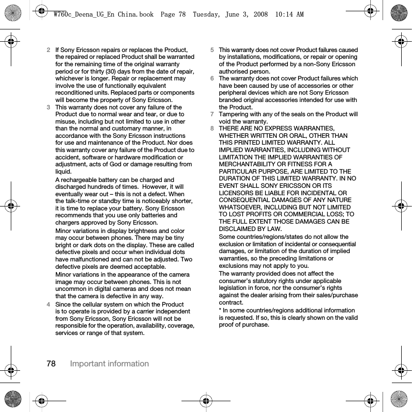 78 Important information2If Sony Ericsson repairs or replaces the Product, the repaired or replaced Product shall be warranted for the remaining time of the original warranty period or for thirty (30) days from the date of repair, whichever is longer. Repair or replacement may involve the use of functionally equivalent reconditioned units. Replaced parts or components will become the property of Sony Ericsson.3This warranty does not cover any failure of the Product due to normal wear and tear, or due to misuse, including but not limited to use in other than the normal and customary manner, in accordance with the Sony Ericsson instructions for use and maintenance of the Product. Nor does this warranty cover any failure of the Product due to accident, software or hardware modification or adjustment, acts of God or damage resulting from liquid.A rechargeable battery can be charged and discharged hundreds of times.  However, it will eventually wear out – this is not a defect. When the talk-time or standby time is noticeably shorter, it is time to replace your battery. Sony Ericsson recommends that you use only batteries and chargers approved by Sony Ericsson.Minor variations in display brightness and color may occur between phones. There may be tiny bright or dark dots on the display. These are called defective pixels and occur when individual dots have malfunctioned and can not be adjusted. Two defective pixels are deemed acceptable.Minor variations in the appearance of the camera image may occur between phones. This is not uncommon in digital cameras and does not mean that the camera is defective in any way.4Since the cellular system on which the Product is to operate is provided by a carrier independent from Sony Ericsson, Sony Ericsson will not be responsible for the operation, availability, coverage, services or range of that system.5This warranty does not cover Product failures caused by installations, modifications, or repair or opening of the Product performed by a non-Sony Ericsson authorised person.6The warranty does not cover Product failures which have been caused by use of accessories or other peripheral devices which are not Sony Ericsson branded original accessories intended for use with the Product.7Tampering with any of the seals on the Product will void the warranty.8THERE ARE NO EXPRESS WARRANTIES, WHETHER WRITTEN OR ORAL, OTHER THAN THIS PRINTED LIMITED WARRANTY. ALL IMPLIED WARRANTIES, INCLUDING WITHOUT LIMITATION THE IMPLIED WARRANTIES OF MERCHANTABILITY OR FITNESS FOR A PARTICULAR PURPOSE, ARE LIMITED TO THE DURATION OF THIS LIMITED WARRANTY. IN NO EVENT SHALL SONY ERICSSON OR ITS LICENSORS BE LIABLE FOR INCIDENTAL OR CONSEQUENTIAL DAMAGES OF ANY NATURE WHATSOEVER, INCLUDING BUT NOT LIMITED TO LOST PROFITS OR COMMERCIAL LOSS; TO THE FULL EXTENT THOSE DAMAGES CAN BE DISCLAIMED BY LAW.Some countries/regions/states do not allow the exclusion or limitation of incidental or consequential damages, or limitation of the duration of implied warranties, so the preceding limitations or exclusions may not apply to you. The warranty provided does not affect the consumer’s statutory rights under applicable legislation in force, nor the consumer’s rights against the dealer arising from their sales/purchase contract.* In some countries/regions additional information is requested. If so, this is clearly shown on the valid proof of purchase.:FB&apos;HHQDB8*B(Q&amp;KLQDERRN3DJH7XHVGD\-XQH$0