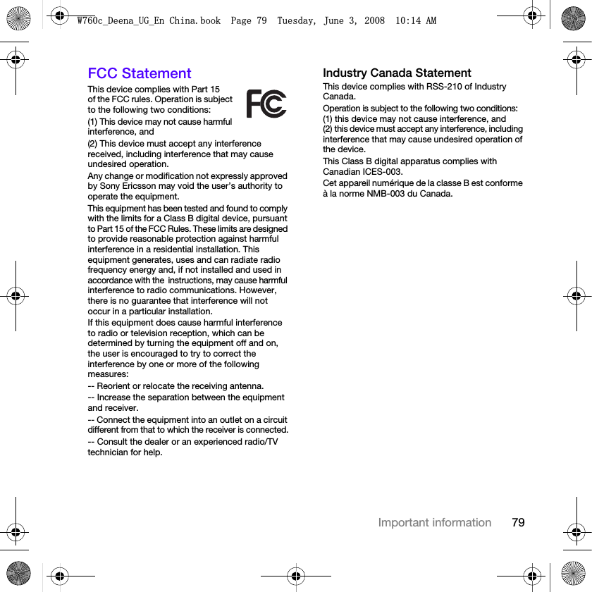 79Important informationFCC StatementThis device complies with Part 15 of the FCC rules. Operation is subject to the following two conditions:(1) This device may not cause harmful interference, and(2) This device must accept any interference received, including interference that may cause undesired operation.Any change or modification not expressly approved by Sony Ericsson may void the user’s authority to operate the equipment.This equipment has been tested and found to comply with the limits for a Class B digital device, pursuant to Part 15 of the FCC Rules. These limits are designed to provide reasonable protection against harmful interference in a residential installation. This equipment generates, uses and can radiate radio frequency energy and, if not installed and used in accordance with theinstructions, may cause harmful interference to radio communications. However, there is no guarantee that interference will not occur in a particular installation. If this equipment does cause harmful interference to radio or television reception, which can be determined by turning the equipment off and on, the user is encouraged to try to correct the interference by one or more of the following measures:-- Reorient or relocate the receiving antenna.-- Increase the separation between the equipment and receiver.-- Connect the equipment into an outlet on a circuit different from that to which the receiver is connected.-- Consult the dealer or an experienced radio/TV technician for help.Industry Canada StatementThis device complies with RSS-210 of Industry Canada.Operation is subject to the following two conditions: (1) this device may not cause interference, and (2) this device must accept any interference, including interference that may cause undesired operation of the device. This Class B digital apparatus complies with Canadian ICES-003.Cet appareil numérique de la classe B est conforme à la norme NMB-003 du Canada.:FB&apos;HHQDB8*B(Q&amp;KLQDERRN3DJH7XHVGD\-XQH$0