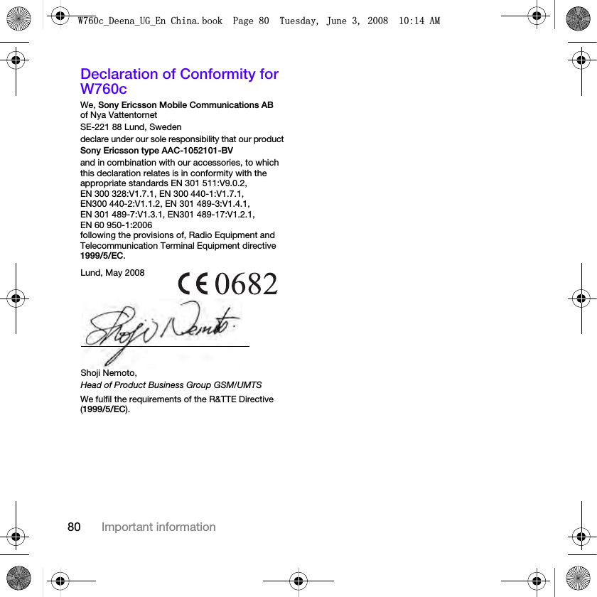 80 Important informationDeclaration of Conformity for W760cWe, Sony Ericsson Mobile Communications AB of Nya VattentornetSE-221 88 Lund, Swedendeclare under our sole responsibility that our productSony Ericsson type AAC-1052101-BVand in combination with our accessories, to which this declaration relates is in conformity with the appropriate standards EN 301 511:V9.0.2, EN 300 328:V1.7.1, EN 300 440-1:V1.7.1, EN300 440-2:V1.1.2, EN 301 489-3:V1.4.1, EN 301 489-7:V1.3.1, EN301 489-17:V1.2.1, EN 60 950-1:2006 following the provisions of, Radio Equipment and Telecommunication Terminal Equipment directive 1999/5/EC. We fulfil the requirements of the R&amp;TTE Directive (1999/5/EC).Lund, May 2008Shoji Nemoto,Head of Product Business Group GSM/UMTS:FB&apos;HHQDB8*B(Q&amp;KLQDERRN3DJH7XHVGD\-XQH$0