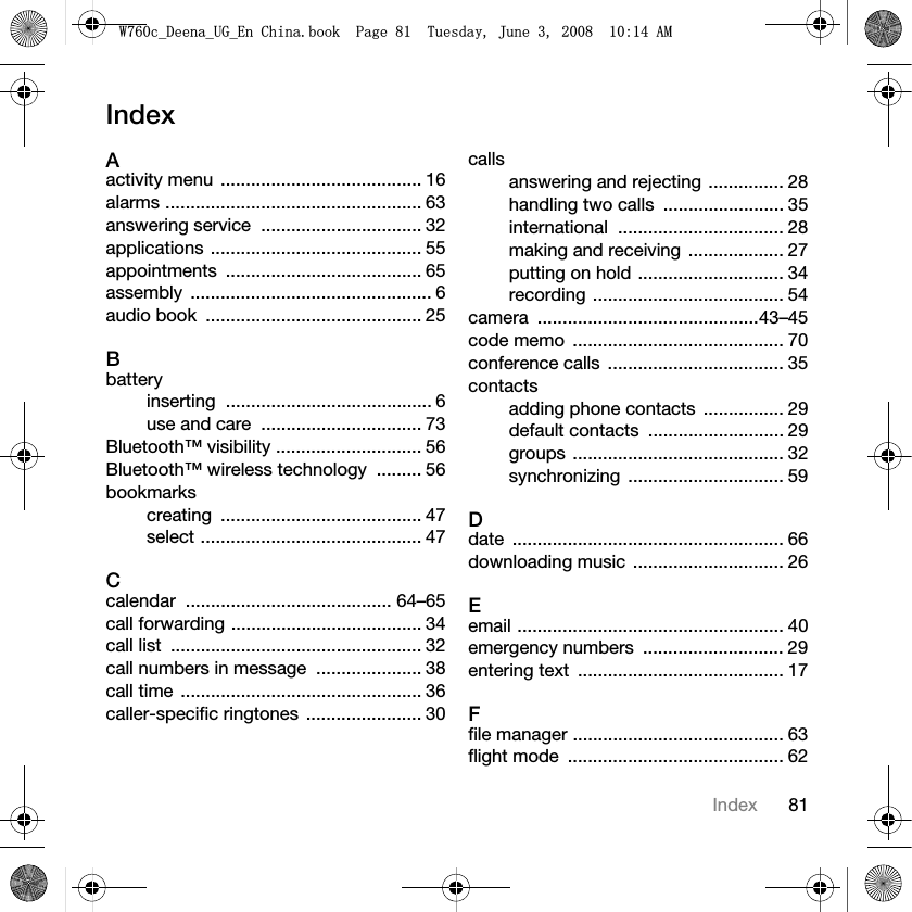 81IndexIndexAactivity menu  ........................................ 16alarms ................................................... 63answering service  ................................ 32applications .......................................... 55appointments ....................................... 65assembly ................................................ 6audio book  ........................................... 25Bbatteryinserting ......................................... 6use and care  ................................ 73Bluetooth™ visibility ............................. 56Bluetooth™ wireless technology  ......... 56bookmarkscreating ........................................ 47select ............................................ 47Ccalendar ......................................... 64–65call forwarding ...................................... 34call list  .................................................. 32call numbers in message  ..................... 38call time ................................................ 36caller-specific ringtones  ....................... 30callsanswering and rejecting ............... 28handling two calls  ........................ 35international ................................. 28making and receiving  ................... 27putting on hold ............................. 34recording ...................................... 54camera ............................................43–45code memo  .......................................... 70conference calls  ................................... 35contactsadding phone contacts  ................ 29default contacts  ........................... 29groups .......................................... 32synchronizing ............................... 59Ddate ...................................................... 66downloading music  .............................. 26Eemail ..................................................... 40emergency numbers  ............................ 29entering text  ......................................... 17Ffile manager .......................................... 63flight mode  ........................................... 62:FB&apos;HHQDB8*B(Q&amp;KLQDERRN3DJH7XHVGD\-XQH$0