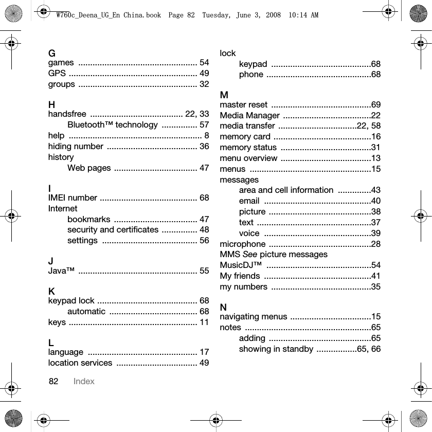 82 IndexGgames .................................................. 54GPS ...................................................... 49groups .................................................. 32Hhandsfree ....................................... 22, 33Bluetooth™ technology  ............... 57help ........................................................ 8hiding number  ...................................... 36historyWeb pages ................................... 47IIMEI number ......................................... 68Internetbookmarks ................................... 47security and certificates ............... 48settings ........................................ 56JJava™ .................................................. 55Kkeypad lock .......................................... 68automatic ..................................... 68keys ...................................................... 11Llanguage .............................................. 17location services  .................................. 49lockkeypad ..........................................68phone ............................................68Mmaster reset  ..........................................69Media Manager  .....................................22media transfer  .................................22, 58memory card .........................................16memory status  ......................................31menu overview ......................................13menus ...................................................15messagesarea and cell information  ..............43email .............................................40picture ...........................................38text ................................................37voice .............................................39microphone ...........................................28MMS See picture messagesMusicDJ™ ............................................54My friends  .............................................41my numbers  ..........................................35Nnavigating menus ..................................15notes .....................................................65adding ...........................................65showing in standby .................65, 66:FB&apos;HHQDB8*B(Q&amp;KLQDERRN3DJH7XHVGD\-XQH$0