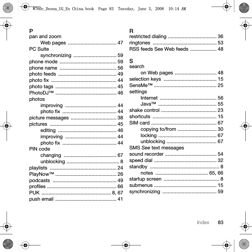 83IndexPpan and zoomWeb pages  ................................... 47PC Suitesynchronizing ............................... 59phone mode  ......................................... 59phone name  ......................................... 56photo feeds  .......................................... 49photo fix  ............................................... 44photo tags  ............................................ 45PhotoDJ™ ............................................ 46photosimproving ..................................... 44photo fix  ....................................... 44picture messages ................................. 38pictures ................................................ 45editing .......................................... 46improving ..................................... 44photo fix  ....................................... 44PIN codechanging ...................................... 67unblocking ...................................... 8playlists ................................................ 24PlayNow™ ............................................ 26podcasts .............................................. 49profiles .................................................. 66PUK .................................................. 8, 67push email ............................................ 41Rrestricted dialing ................................... 36ringtones .............................................. 53RSS feeds See Web feeds ................... 48Ssearchon Web pages .............................. 48selection keys  ...................................... 15SensMe™ ............................................. 25settingsInternet ......................................... 56Java™ .......................................... 55shake control ........................................ 23shortcuts .............................................. 15SIM card ............................................... 67copying to/from ............................ 30locking .......................................... 67unblocking .................................... 67SMS See text messagessound recorder ..................................... 54speed dial ............................................. 32standby .................................................. 8notes ...................................... 65, 66startup screen  ........................................ 8submenus ............................................. 15synchronizing ....................................... 59:FB&apos;HHQDB8*B(Q&amp;KLQDERRN3DJH7XHVGD\-XQH$0