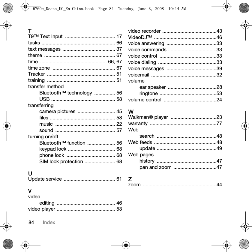 84 IndexTT9™ Text Input  .................................... 17tasks ..................................................... 66text messages ...................................... 37theme ................................................... 67time ................................................ 66, 67time zone  ............................................. 67Tracker ................................................. 51training ................................................. 51transfer methodBluetooth™ technology  ............... 56USB .............................................. 58transferringcamera pictures  ........................... 45files ............................................... 58music ........................................... 22sound ........................................... 57turning on/offBluetooth™ function .................... 56keypad lock .................................. 68phone lock  ................................... 68SIM lock protection ...................... 68UUpdate service ..................................... 61Vvideoediting .......................................... 46video player .......................................... 53video recorder .......................................43VideoDJ™ .............................................46voice answering  ....................................33voice commands ...................................33voice control  .........................................33voice dialing  ..........................................33voice messages  ....................................39voicemail ...............................................32volumeear speaker  ...................................28ringtone .........................................53volume control  ......................................24WWalkman® player  .................................23warranty ................................................77Websearch ...........................................48Web feeds .............................................48update ...........................................49Web pageshistory ...........................................47pan and zoom ...............................47Zzoom .....................................................44:FB&apos;HHQDB8*B(Q&amp;KLQDERRN3DJH7XHVGD\-XQH$0