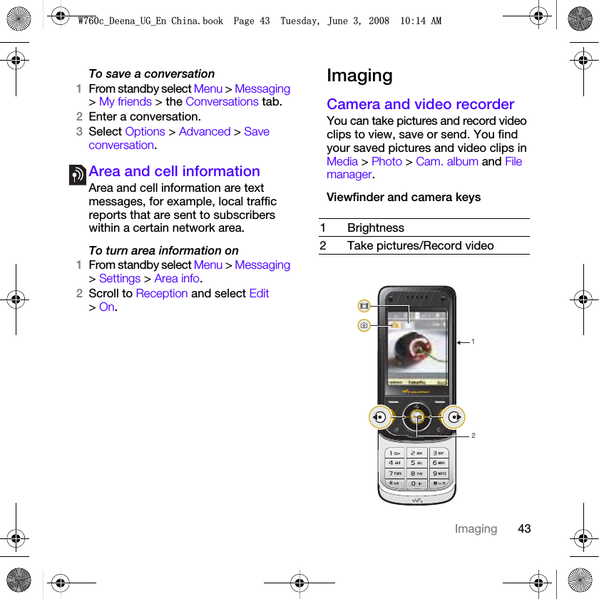 43ImagingTo save a conversation1From standby select Menu &gt; Messaging &gt; My friends &gt; the Conversations tab.2Enter a conversation.3Select Options &gt; Advanced &gt; Save conversation.Area and cell informationArea and cell information are text messages, for example, local traffic reports that are sent to subscribers within a certain network area.To turn area information on1From standby select Menu &gt; Messaging &gt; Settings &gt; Area info.2Scroll to Reception and select Edit &gt; On.ImagingCamera and video recorderYou can take pictures and record video clips to view, save or send. You find your saved pictures and video clips in Media &gt; Photo &gt; Cam. album and File manager.Viewfinder and camera keys 1Brightness2 Take pictures/Record video12:FB&apos;HHQDB8*B(Q&amp;KLQDERRN3DJH7XHVGD\-XQH$0