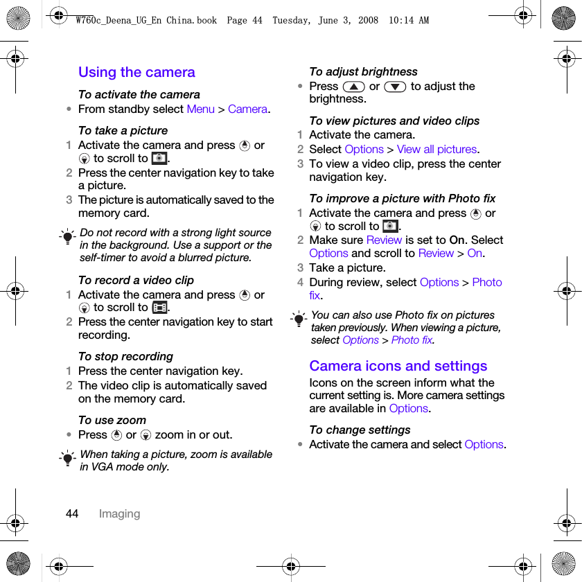 44 ImagingUsing the cameraTo activate the camera•From standby select Menu &gt; Camera.To take a picture1Activate the camera and press   or  to scroll to  .2Press the center navigation key to take a picture.3The picture is automatically saved to the memory card. To record a video clip1Activate the camera and press   or  to scroll to  .2Press the center navigation key to start recording.To stop recording1Press the center navigation key.2The video clip is automatically saved on the memory card.To use zoom•Press   or   zoom in or out.To adjust brightness•Press   or   to adjust the brightness.To view pictures and video clips1Activate the camera.2Select Options &gt; View all pictures.3To view a video clip, press the center navigation key.To improve a picture with Photo fix1Activate the camera and press   or  to scroll to  .2Make sure Review is set to On. Select Options and scroll to Review &gt; On.3Take a picture.4During review, select Options &gt; Photo fix.Camera icons and settingsIcons on the screen inform what the current setting is. More camera settings are available in Options.To change settings•Activate the camera and select Options.Do not record with a strong light source in the background. Use a support or the self-timer to avoid a blurred picture.When taking a picture, zoom is available in VGA mode only.You can also use Photo fix on pictures taken previously. When viewing a picture, select Options &gt; Photo fix.:FB&apos;HHQDB8*B(Q&amp;KLQDERRN3DJH7XHVGD\-XQH$0