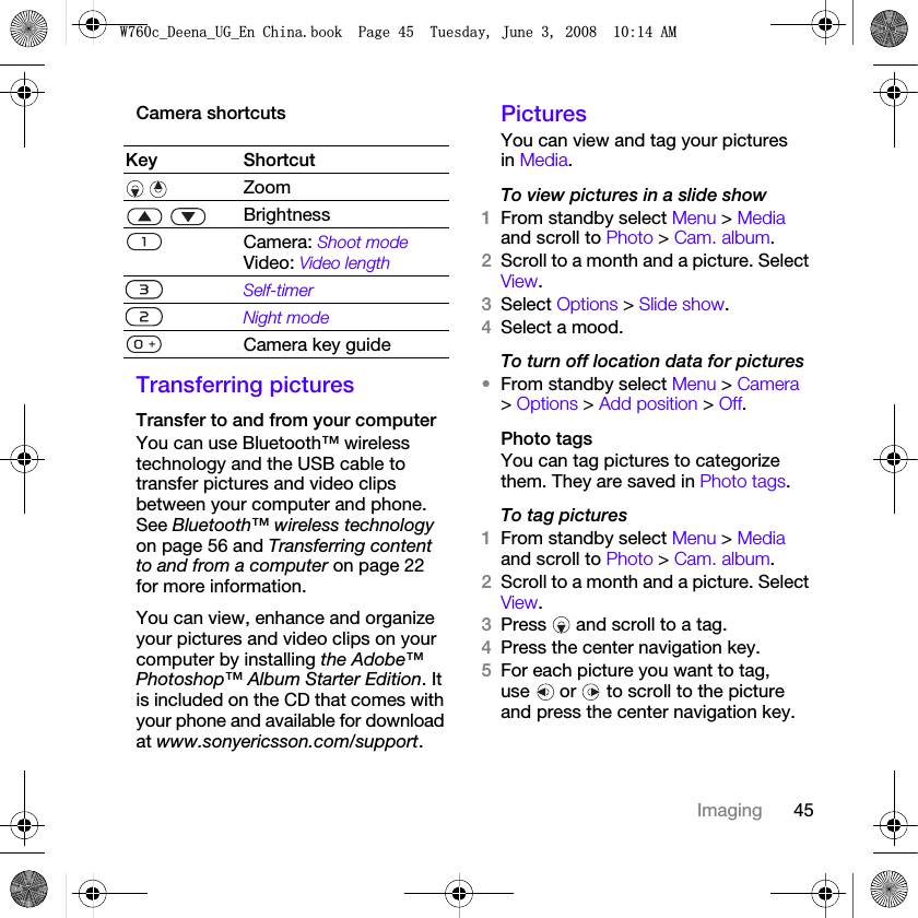 45ImagingCamera shortcutsTransferring picturesTransfer to and from your computerYou can use Bluetooth™ wireless technology and the USB cable to transfer pictures and video clips between your computer and phone. See Bluetooth™ wireless technology on page 56 and Transferring content to and from a computer on page 22 for more information.You can view, enhance and organize your pictures and video clips on your computer by installing the Adobe™ Photoshop™ Album Starter Edition. It is included on the CD that comes with your phone and available for download at www.sonyericsson.com/support.PicturesYou can view and tag your pictures in Media.To view pictures in a slide show 1From standby select Menu &gt; Media and scroll to Photo &gt; Cam. album.2Scroll to a month and a picture. Select View.3Select Options &gt; Slide show.4Select a mood.To turn off location data for pictures•From standby select Menu &gt; Camera &gt; Options &gt; Add position &gt; Off.Photo tagsYou can tag pictures to categorize them. They are saved in Photo tags.To tag pictures1From standby select Menu &gt; Media and scroll to Photo &gt; Cam. album.2Scroll to a month and a picture. Select View.3Press   and scroll to a tag.4Press the center navigation key.5For each picture you want to tag, use   or   to scroll to the picture and press the center navigation key.Key Shortcut Zoom  BrightnessCamera: Shoot modeVideo: Video lengthSelf-timerNight modeCamera key guide:FB&apos;HHQDB8*B(Q&amp;KLQDERRN3DJH7XHVGD\-XQH$0