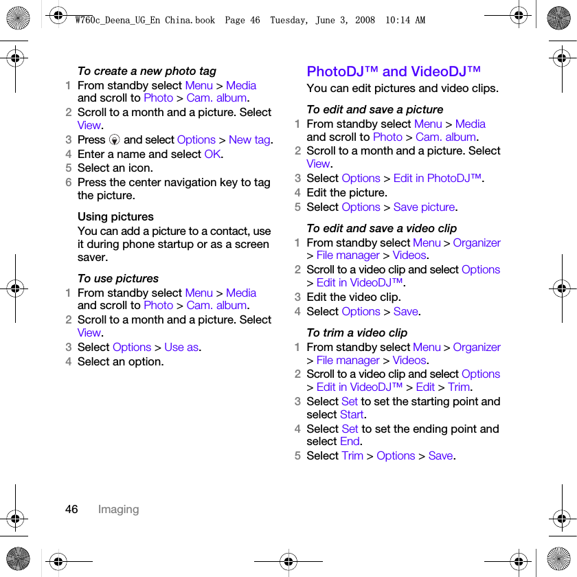 46 ImagingTo create a new photo tag1From standby select Menu &gt; Media and scroll to Photo &gt; Cam. album.2Scroll to a month and a picture. Select View.3Press  and select Options &gt; New tag.4Enter a name and select OK.5Select an icon.6Press the center navigation key to tag the picture.Using pictures You can add a picture to a contact, use it during phone startup or as a screen saver.To use pictures 1From standby select Menu &gt; Media and scroll to Photo &gt; Cam. album.2Scroll to a month and a picture. Select View.3Select Options &gt; Use as.4Select an option.PhotoDJ™ and VideoDJ™You can edit pictures and video clips.To edit and save a picture1From standby select Menu &gt; Media and scroll to Photo &gt; Cam. album.2Scroll to a month and a picture. Select View.3Select Options &gt; Edit in PhotoDJ™.4Edit the picture.5Select Options &gt; Save picture.To edit and save a video clip1From standby select Menu &gt; Organizer &gt; File manager &gt; Videos.2Scroll to a video clip and select Options &gt; Edit in VideoDJ™.3Edit the video clip.4Select Options &gt; Save.To trim a video clip1From standby select Menu &gt; Organizer &gt; File manager &gt; Videos.2Scroll to a video clip and select Options &gt; Edit in VideoDJ™ &gt; Edit &gt; Trim.3Select Set to set the starting point and select Start.4Select Set to set the ending point and select End.5Select Trim &gt; Options &gt; Save.:FB&apos;HHQDB8*B(Q&amp;KLQDERRN3DJH7XHVGD\-XQH$0